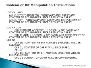 LOGICAL AND
ANL C,BIT(BIT ADDRESS) ; ‘LOGICALLY AND’ CARRY AND
CONTENT OF BIT ADDRESS, STORE RESULT IN CARRY
ANL C, /BIT; ; ‘LOGICALLY AND’ CARRY AND COMPLEMENT OF
CONTENT OF BIT ADDRESS, STORE RESULT IN CARRY
LOGICAL OR
ORL C,BIT(BIT ADDRESS) ; ‘LOGICALLY OR’ CARRY AND
CONTENT OF BIT ADDRESS, STORE RESULT IN CARRY
ORL C, /BIT; ; ‘LOGICALLY OR’ CARRY AND COMPLEMENT OF
CONTENT OF BIT ADDRESS, STORE RESULT IN CARRY
CLR bit
CLR bit ; CONTENT OF BIT ADDRESS SPECIFIED WILL BE
CLEARED.
CLR C ; CONTENT OF CARRY WILL BE CLEARED.
CPL bit
CPL bit ; CONTENT OF BIT ADDRESS SPECIFIED WILL BE
COMPLEMENTED
CPL C ; CONTENT OF CARRY WILL BE COMPLEMENTED
Prepared By Mrs. Pallavi Mahagaonkar
 