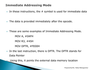  In these instructions, the # symbol is used for immediate data
 The data is provided immediately after the opcode.
 These are some examples of Immediate Addressing Mode.
MOV A, #0AFH
MOV R3, #45H
MOV DPTR, #FE00H
 In the last instruction, there is DPTR. The DPTR stands for
Data Pointer
 Using this, it points the external data memory location
Prepared By Mrs. Pallavi Mahagaonkar
 