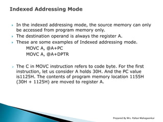  In the indexed addressing mode, the source memory can only
be accessed from program memory only.
 The destination operand is always the register A.
 These are some examples of Indexed addressing mode.
MOVC A, @A+PC
MOVC A, @A+DPTR
 The C in MOVC instruction refers to code byte. For the first
instruction, let us consider A holds 30H. And the PC value
is1125H. The contents of program memory location 1155H
(30H + 1125H) are moved to register A.
Prepared By Mrs. Pallavi Mahagaonkar
 