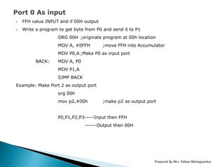  FFH value INPUT and if 00H output
 Write a program to get byte from P0 and send it to P1
ORG 00H ;originate program at 00h location
MOV A, #0FFH ;move FFH into Accumulator
MOV P0,A ;Make P0 as input port
BACK: MOV A, P0
MOV P1,A
SJMP BACK
Example: Make Port 2 as output port
org 00h
mov p2,#00h ;make p2 as output port
P0,P1,P2,P3-----Input then FFH
------Output then 00H
Prepared By Mrs. Pallavi Mahagaonkar
 