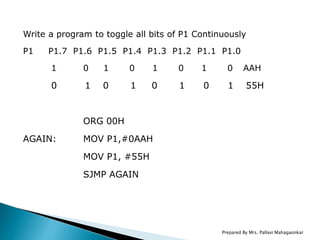 Write a program to toggle all bits of P1 Continuously
P1 P1.7 P1.6 P1.5 P1.4 P1.3 P1.2 P1.1 P1.0
1 0 1 0 1 0 1 0 AAH
0 1 0 1 0 1 0 1 55H
ORG 00H
AGAIN: MOV P1,#0AAH
MOV P1, #55H
SJMP AGAIN
Prepared By Mrs. Pallavi Mahagaonkar
 