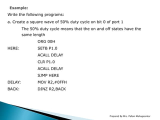 Write the following programs:
a. Create a square wave of 50% duty cycle on bit 0 of port 1
The 50% duty cycle means that the on and off states have the
same length
ORG 00H
HERE: SETB P1.0
ACALL DELAY
CLR P1.0
ACALL DELAY
SJMP HERE
DELAY: MOV R2,#0FFH
BACK: DJNZ R2,BACK
Prepared By Mrs. Pallavi Mahagaonkar
 