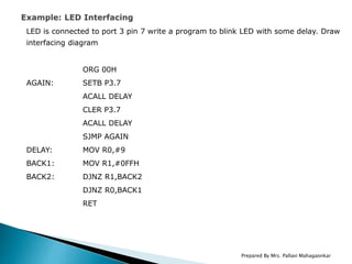 LED is connected to port 3 pin 7 write a program to blink LED with some delay. Draw
interfacing diagram
ORG 00H
AGAIN: SETB P3.7
ACALL DELAY
CLER P3.7
ACALL DELAY
SJMP AGAIN
DELAY: MOV R0,#9
BACK1: MOV R1,#0FFH
BACK2: DJNZ R1,BACK2
DJNZ R0,BACK1
RET
Prepared By Mrs. Pallavi Mahagaonkar
 