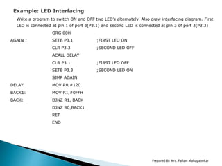 Write a program to switch ON and OFF two LED’s alternately. Also draw interfacing diagram. First
LED is connected at pin 1 of port 3(P3.1) and second LED is connected at pin 3 of port 3(P3.3)
ORG 00H
AGAIN : SETB P3.1 ;FIRST LED ON
CLR P3.3 ;SECOND LED OFF
ACALL DELAY
CLR P3.1 ;FIRST LED OFF
SETB P3.3 ;SECOND LED ON
SJMP AGAIN
DELAY: MOV R0,#120
BACK1: MOV R1,#0FFH
BACK: DJNZ R1, BACK
DJNZ R0,BACK1
RET
END
Prepared By Mrs. Pallavi Mahagaonkar
 