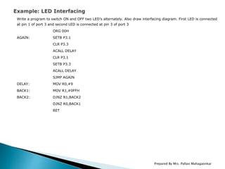 Write a program to switch ON and OFF two LED’s alternately. Also draw interfacing diagram. First LED is connected
at pin 1 of port 3 and second LED is connected at pin 3 of port 3
ORG 00H
AGAIN: SETB P3.1
CLR P3.3
ACALL DELAY
CLR P3.1
SETB P3.3
ACALL DELAY
SJMP AGAIN
DELAY: MOV R0,#9
BACK1: MOV R1,#0FFH
BACK2: DJNZ R1,BACK2
DJNZ R0,BACK1
RET
Prepared By Mrs. Pallavi Mahagaonkar
 