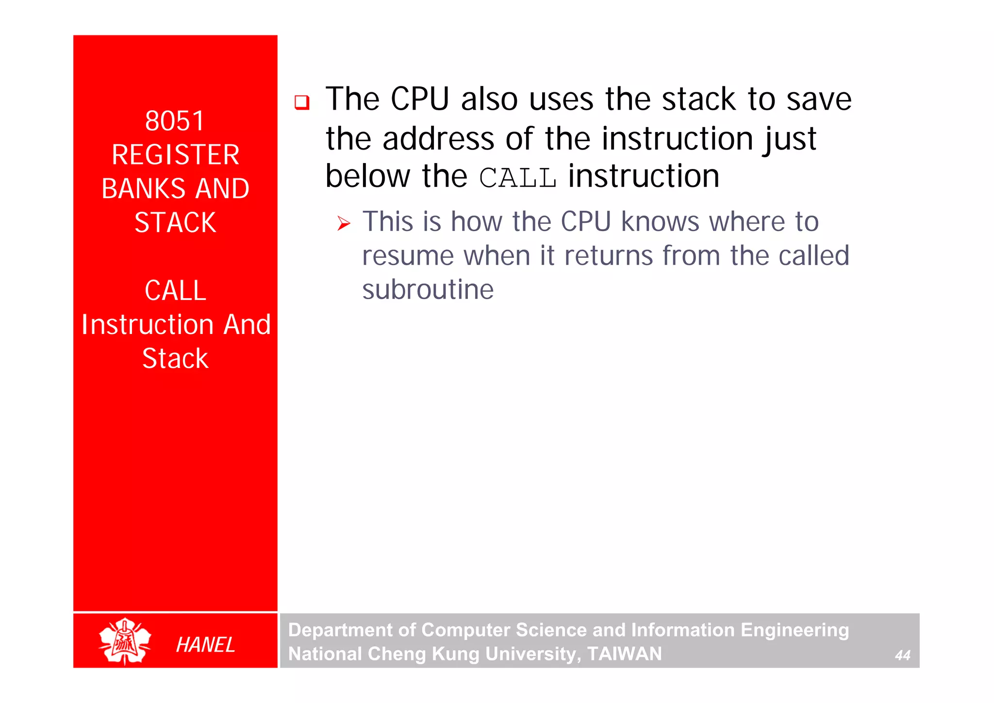 The CPU also uses the stack to save
    8051
  REGISTER
                     the address of the instruction just
 BANKS AND           below the CALL instruction
   STACK                 This is how the CPU knows where to
                         resume when it returns from the called
     CALL                subroutine
Instruction And
     Stack




                  Department of Computer Science and Information Engineering
       HANEL      National Cheng Kung University, TAIWAN                       44
 
