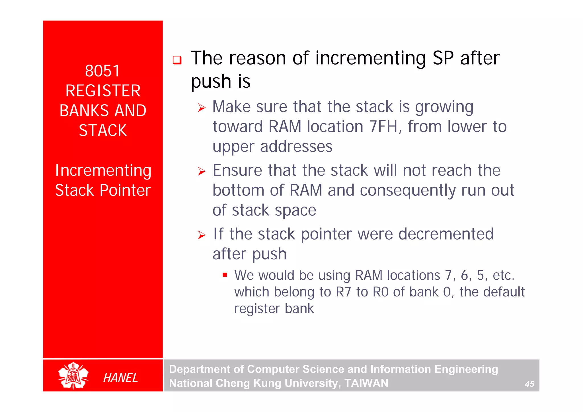 The reason of incrementing SP after
   8051
 REGISTER
                   push is
BANKS AND              Make sure that the stack is growing
  STACK                toward RAM location 7FH, from lower to
                       upper addresses
Incrementing           Ensure that the stack will not reach the
Stack Pointer          bottom of RAM and consequently run out




                                                                                  For Evaluation Only.
                                                                                  Copyright(C) by Foxit Software Company,2005-2008
                                                                                  Edited by Foxit Reader
                       of stack space
                       If the stack pointer were decremented
                       after push
                           We would be using RAM locations 7, 6, 5, etc.
                           which belong to R7 to R0 of bank 0, the default
                           register bank



                Department of Computer Science and Information Engineering
      HANEL     National Cheng Kung University, TAIWAN                       45
 