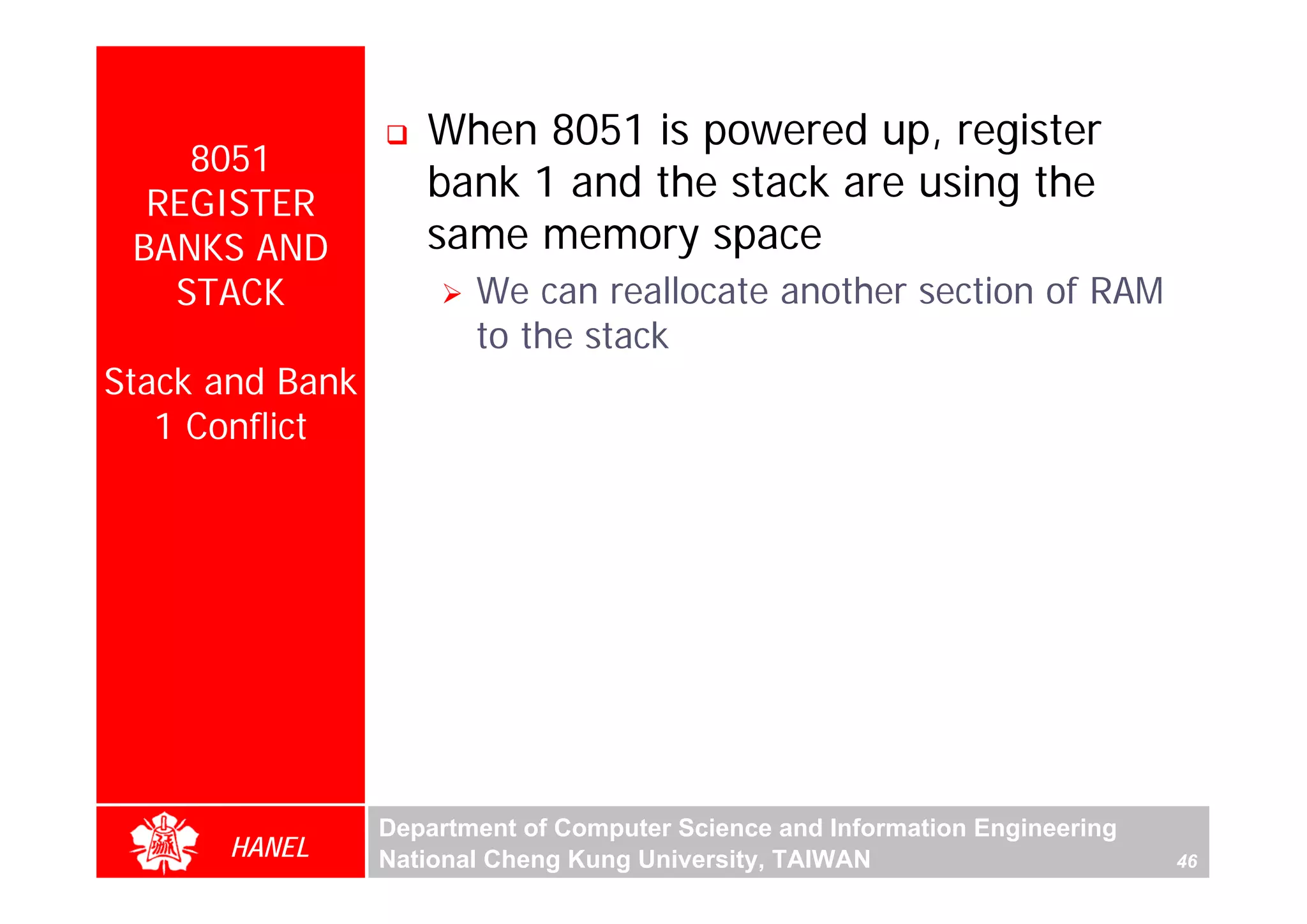 When 8051 is powered up, register
    8051
  REGISTER
                    bank 1 and the stack are using the
 BANKS AND          same memory space
   STACK                We can reallocate another section of RAM
                        to the stack
Stack and Bank
   1 Conflict




                                                                                   For Evaluation Only.
                                                                                   Copyright(C) by Foxit Software Company,2005-2008
                                                                                   Edited by Foxit Reader
                 Department of Computer Science and Information Engineering
      HANEL      National Cheng Kung University, TAIWAN                       46
 