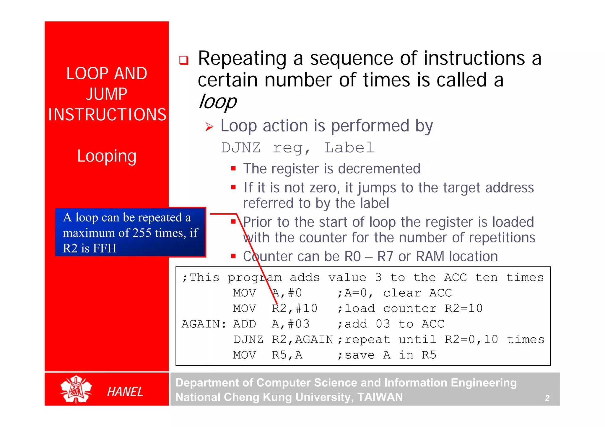 Repeating a sequence of instructions a
  LOOP AND                  certain number of times is called a
    JUMP                    loop
INSTRUCTIONS
                              Loop action is performed by
                              DJNZ reg, Label
   Looping
                                   The register is decremented
                                   If it is not zero, it jumps to the target address
                                   referred to by the label
 A loop can be repeated a          Prior to the start of loop the register is loaded
 maximum of 255 times, if          with the counter for the number of repetitions
 R2 is FFH
                                   Counter can be R0 – R7 or RAM location
                      ;This program adds value 3 to the ACC ten times
                             MOV A,#0      ;A=0, clear ACC
                             MOV R2,#10 ;load counter R2=10
                      AGAIN: ADD A,#03     ;add 03 to ACC
                             DJNZ R2,AGAIN ;repeat until R2=0,10 times
                             MOV R5,A      ;save A in R5

                     Department of Computer Science and Information Engineering
        HANEL        National Cheng Kung University, TAIWAN                            2
 