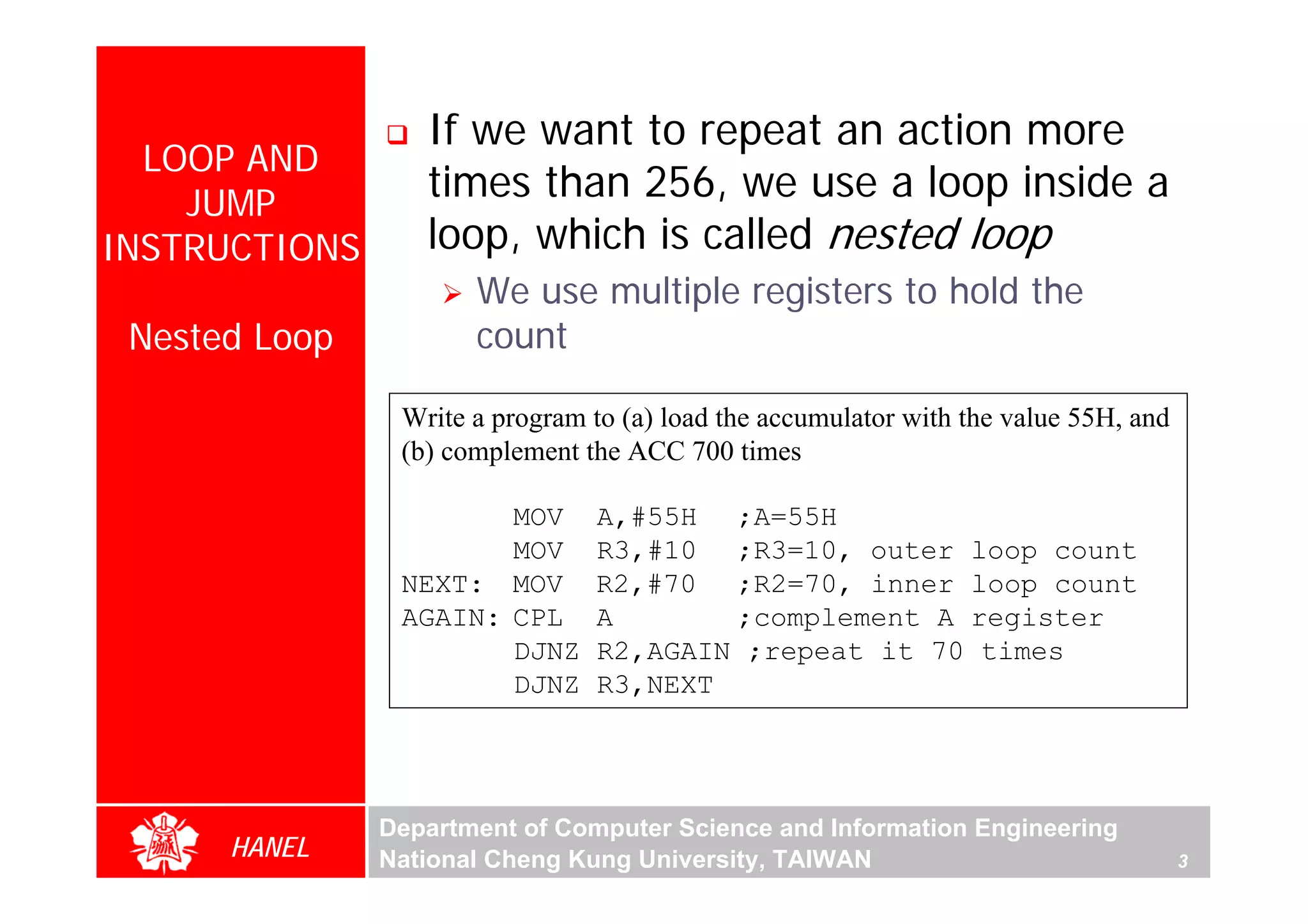 If we want to repeat an action more
  LOOP AND
    JUMP
                  times than 256, we use a loop inside a
INSTRUCTIONS      loop, which is called nested loop
                      We use multiple registers to hold the
 Nested Loop          count

                Write a program to (a) load the accumulator with the value 55H, and
                (b) complement the ACC 700 times




                                                                                          For Evaluation Only.
                                                                                          Copyright(C) by Foxit Software Company,2005-2008
                                                                                          Edited by Foxit Reader
                       MOV      A,#55H ;A=55H
                       MOV      R3,#10 ;R3=10, outer loop count
                NEXT: MOV       R2,#70 ;R2=70, inner loop count
                AGAIN: CPL      A       ;complement A register
                       DJNZ     R2,AGAIN ;repeat it 70 times
                       DJNZ     R3,NEXT




               Department of Computer Science and Information Engineering
      HANEL    National Cheng Kung University, TAIWAN                                 3
 