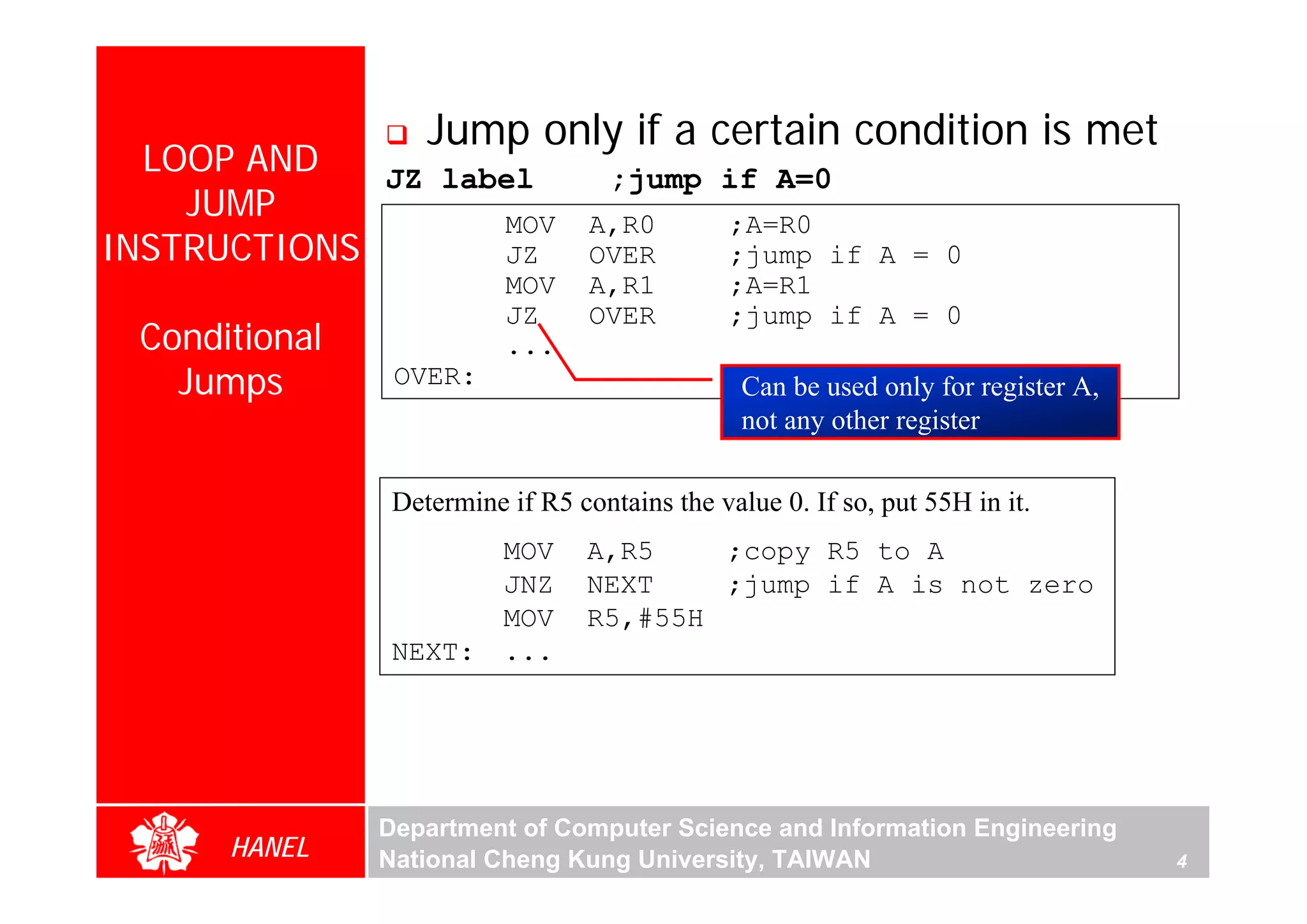 Jump only if a certain condition is met
  LOOP AND   JZ label               ;jump if A=0
    JUMP           MOV            A,R0         ;A=R0
INSTRUCTIONS       JZ             OVER         ;jump if A = 0
                          MOV     A,R1         ;A=R1
                          JZ      OVER         ;jump if A = 0
 Conditional              ...
   Jumps        OVER:                           Can be used only for register A,
                                                not any other register

                Determine if R5 contains the value 0. If so, put 55H in it.
                          MOV     A,R5    ;copy R5 to A
                          JNZ     NEXT    ;jump if A is not zero
                          MOV     R5,#55H
                NEXT:     ...




               Department of Computer Science and Information Engineering
      HANEL    National Cheng Kung University, TAIWAN                              4
 