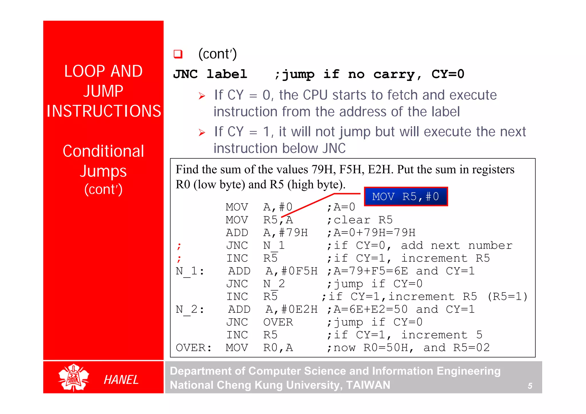 (cont’)
  LOOP AND     JNC label          ;jump if no carry, CY=0
    JUMP               If CY = 0, the CPU starts to fetch and execute
INSTRUCTIONS           instruction from the address of the label
                       If CY = 1, it will not jump but will execute the next
 Conditional           instruction below JNC
   Jumps        Find the sum of the values 79H, F5H, E2H. Put the sum in registers
   (cont’)      R0 (low byte) and R5 (high byte).
                                                      MOV R5,#0
                          MOV A,#0           ;A=0
                          MOV R5,A           ;clear R5
                          ADD A,#79H ;A=0+79H=79H
                ;         JNC N_1            ;if CY=0, add next number
                ;         INC R5             ;if CY=1, increment R5
                N_1:      ADD A,#0F5H ;A=79+F5=6E and CY=1
                          JNC N_2            ;jump if CY=0
                          INC R5            ;if CY=1,increment R5 (R5=1)
                N_2:      ADD A,#0E2H ;A=6E+E2=50 and CY=1
                          JNC OVER           ;jump if CY=0
                          INC R5             ;if CY=1, increment 5
                OVER: MOV R0,A               ;now R0=50H, and R5=02
               Department of Computer Science and Information Engineering
      HANEL    National Cheng Kung University, TAIWAN                            5
 