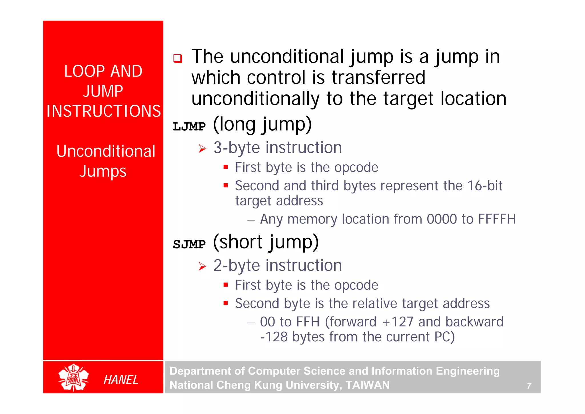 The unconditional jump is a jump in
  LOOP AND     which control is transferred
    JUMP       unconditionally to the target location
INSTRUCTIONS
             LJMP (long jump)
 Unconditional          3-byte instruction
   Jumps                    First byte is the opcode
                            Second and third bytes represent the 16-bit
                            target address
                              – Any memory location from 0000 to FFFFH
                 SJMP   (short jump)
                        2-byte instruction
                            First byte is the opcode
                            Second byte is the relative target address
                              – 00 to FFH (forward +127 and backward
                                 -128 bytes from the current PC)

                 Department of Computer Science and Information Engineering
       HANEL     National Cheng Kung University, TAIWAN                       7
 