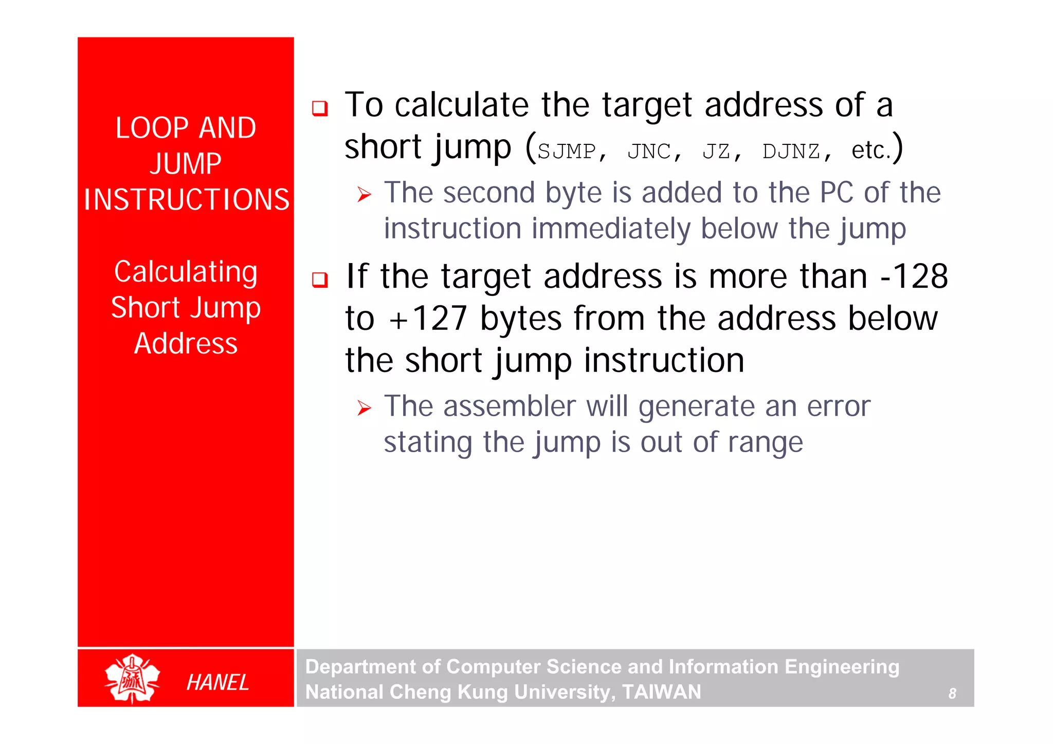 To calculate the target address of a
  LOOP AND
    JUMP
                  short jump (SJMP, JNC, JZ, DJNZ, etc.)
INSTRUCTIONS          The second byte is added to the PC of the
                      instruction immediately below the jump
 Calculating      If the target address is more than -128
 Short Jump       to +127 bytes from the address below
  Address
                  the short jump instruction




                                                                                For Evaluation Only.
                                                                                Copyright(C) by Foxit Software Company,2005-2008
                                                                                Edited by Foxit Reader
                      The assembler will generate an error
                      stating the jump is out of range




               Department of Computer Science and Information Engineering
      HANEL    National Cheng Kung University, TAIWAN                       8
 