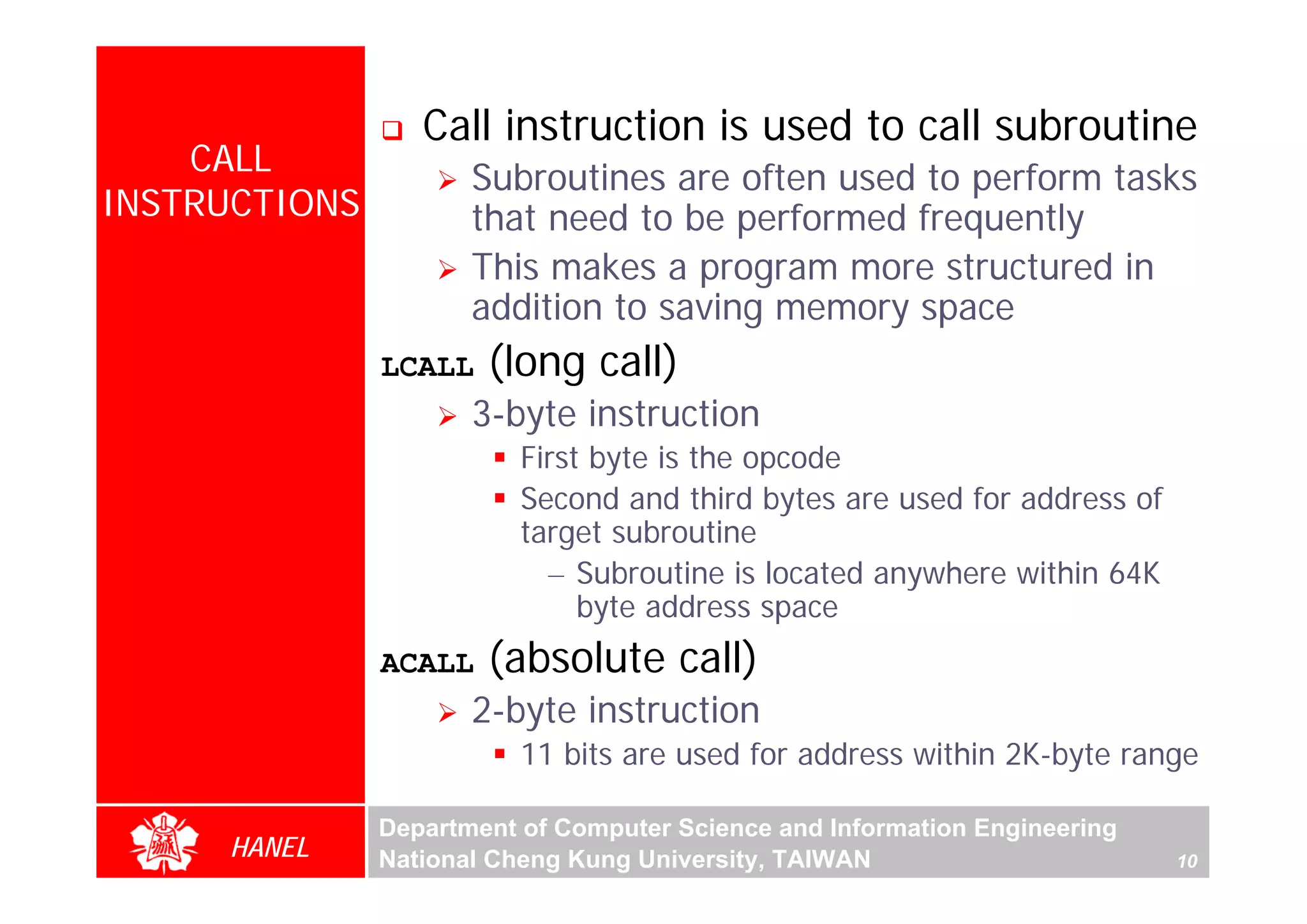 Call instruction is used to call subroutine
    CALL
                      Subroutines are often used to perform tasks
INSTRUCTIONS          that need to be performed frequently
                      This makes a program more structured in
                      addition to saving memory space
               LCALL   (long call)
                      3-byte instruction
                          First byte is the opcode




                                                                                 For Evaluation Only.
                                                                                 Copyright(C) by Foxit Software Company,2005-2008
                                                                                 Edited by Foxit Reader
                          Second and third bytes are used for address of
                          target subroutine
                            – Subroutine is located anywhere within 64K
                               byte address space
               ACALL   (absolute call)
                      2-byte instruction
                          11 bits are used for address within 2K-byte range

               Department of Computer Science and Information Engineering
     HANEL     National Cheng Kung University, TAIWAN                       10
 