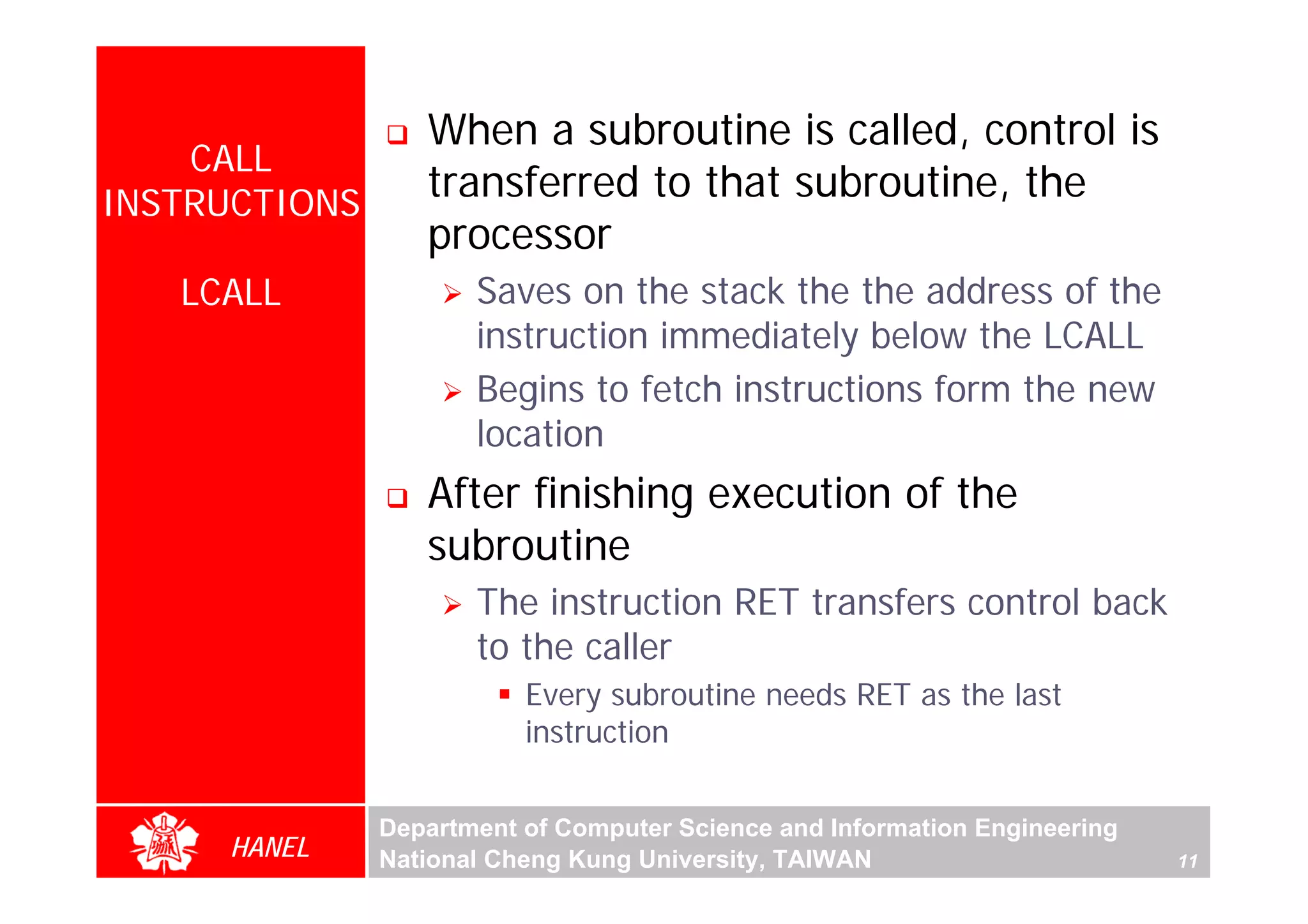 When a subroutine is called, control is
    CALL
INSTRUCTIONS
                  transferred to that subroutine, the
                  processor
   LCALL              Saves on the stack the the address of the
                      instruction immediately below the LCALL
                      Begins to fetch instructions form the new
                      location
                  After finishing execution of the
                  subroutine
                      The instruction RET transfers control back
                      to the caller
                          Every subroutine needs RET as the last
                          instruction


               Department of Computer Science and Information Engineering
     HANEL     National Cheng Kung University, TAIWAN                       11
 