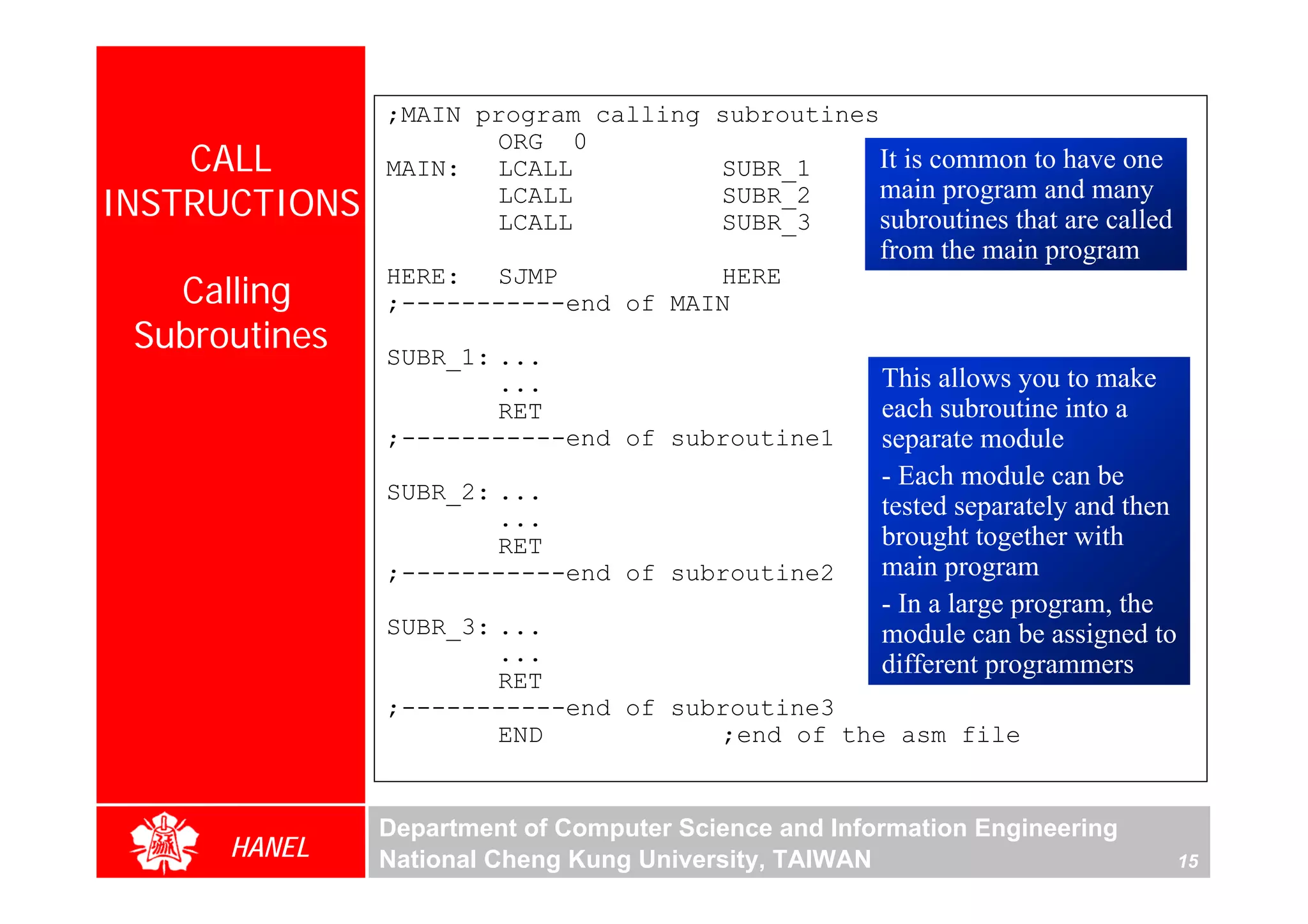 ;MAIN program calling subroutines
                      ORG 0
    CALL       MAIN: LCALL           SUBR_1      It is common to have one
INSTRUCTIONS          LCALL
                      LCALL
                                     SUBR_2
                                     SUBR_3
                                                 main program and many
                                                 subroutines that are called
                                                      from the main program
   Calling
               HERE: SJMP            HERE
               ;-----------end of MAIN
 Subroutines   SUBR_1: ...
                       ...                            This allows you to make
                       RET                            each subroutine into a
               ;-----------end of subroutine1         separate module
                                                      - Each module can be
               SUBR_2: ...
                       ...                            tested separately and then
                       RET                            brought together with
               ;-----------end of subroutine2         main program
                                                      - In a large program, the
               SUBR_3: ...                            module can be assigned to
                       ...                            different programmers
                       RET
               ;-----------end of subroutine3
                       END           ;end of the asm file


               Department of Computer Science and Information Engineering
      HANEL    National Cheng Kung University, TAIWAN                              15
 