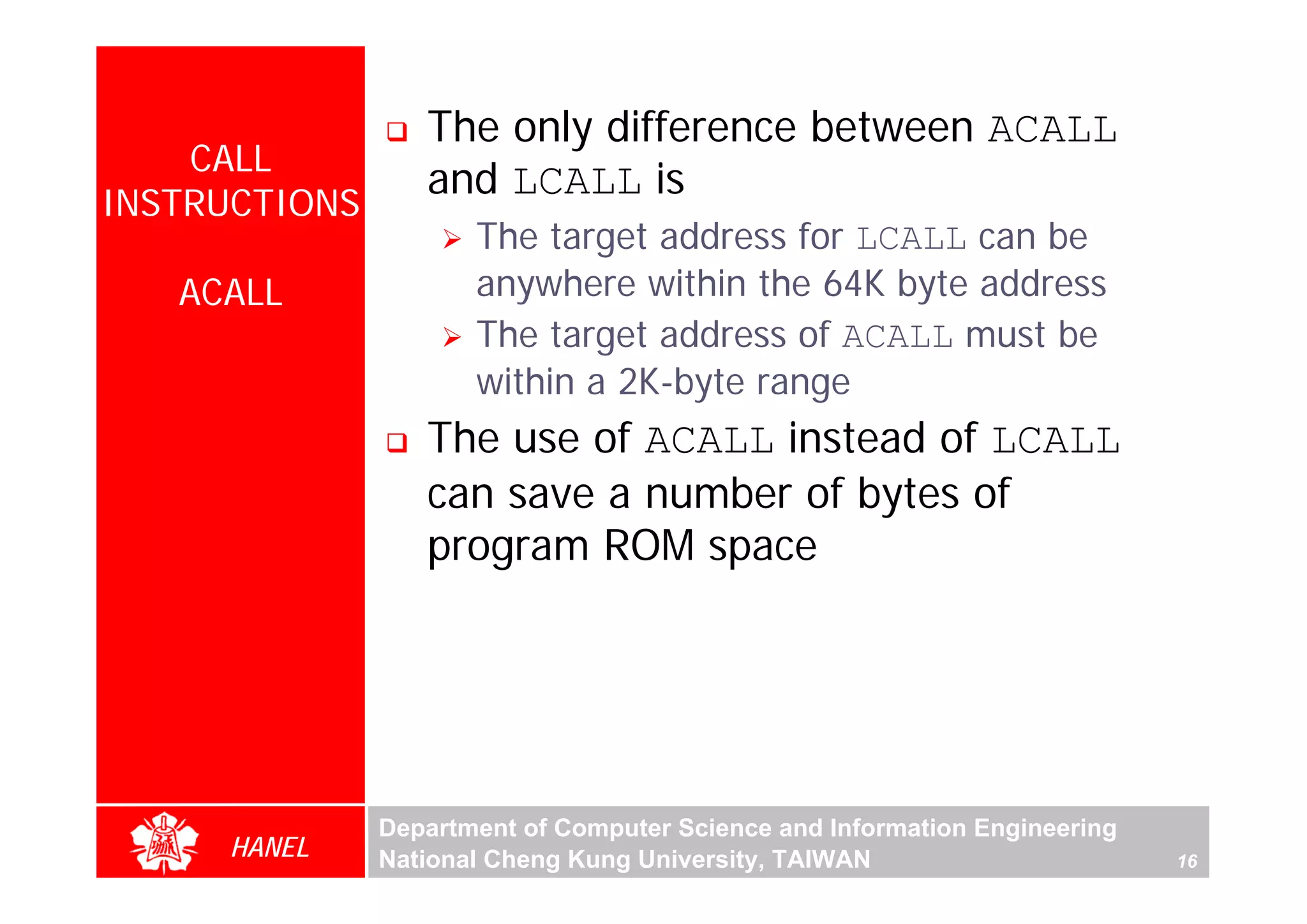 The only difference between ACALL
    CALL
                  and LCALL is
INSTRUCTIONS
                      The target address for LCALL can be
   ACALL              anywhere within the 64K byte address
                      The target address of ACALL must be
                      within a 2K-byte range
                  The use of ACALL instead of LCALL




                                                                                 For Evaluation Only.
                                                                                 Copyright(C) by Foxit Software Company,2005-2008
                                                                                 Edited by Foxit Reader
                  can save a number of bytes of
                  program ROM space




               Department of Computer Science and Information Engineering
     HANEL     National Cheng Kung University, TAIWAN                       16
 