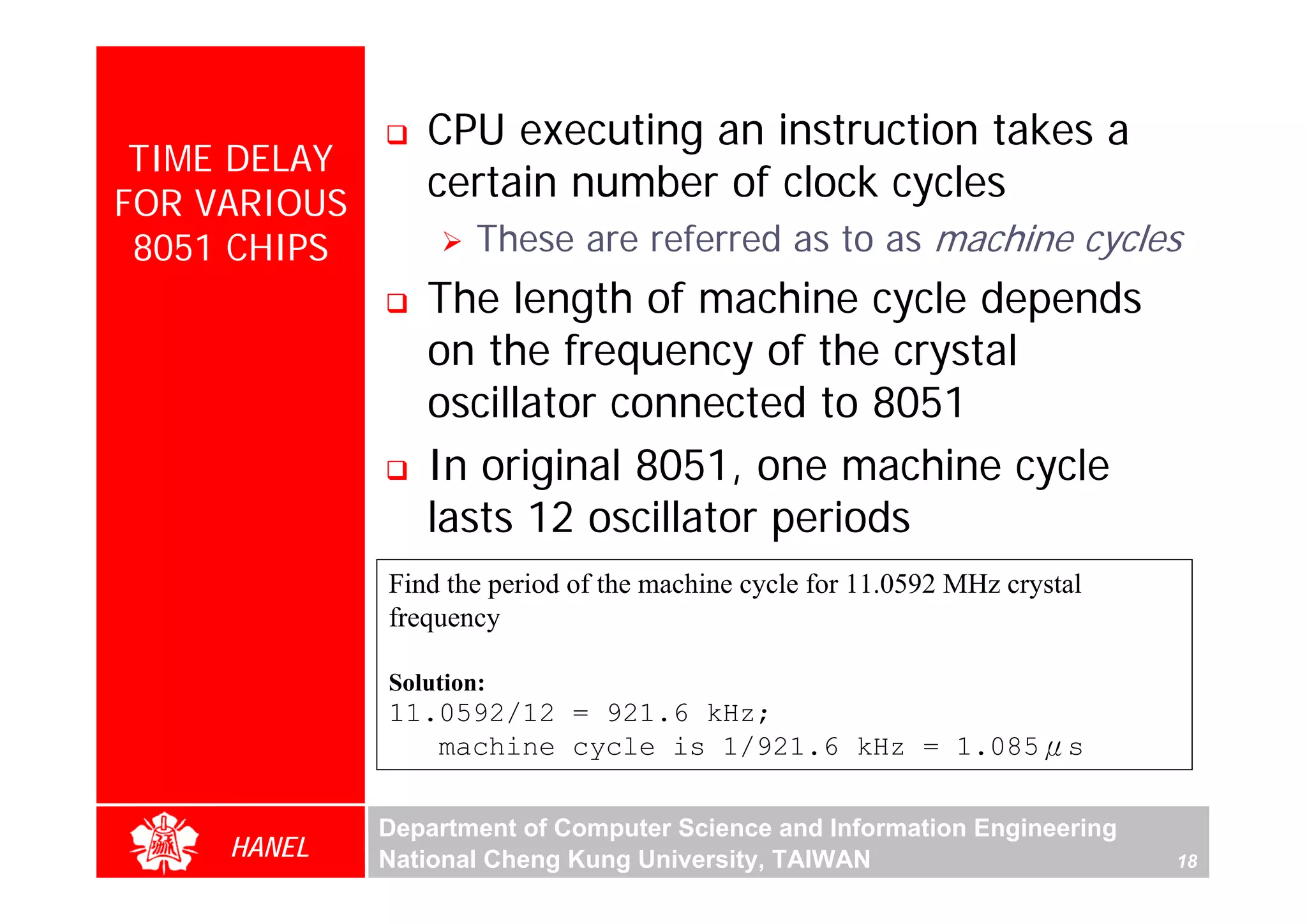 CPU executing an instruction takes a
 TIME DELAY
FOR VARIOUS
                 certain number of clock cycles
 8051 CHIPS           These are referred as to as machine cycles
                 The length of machine cycle depends
                 on the frequency of the crystal
                 oscillator connected to 8051
                 In original 8051, one machine cycle
                 lasts 12 oscillator periods
              Find the period of the machine cycle for 11.0592 MHz crystal
              frequency

              Solution:
              11.0592/12 = 921.6 kHz;
                 machine cycle is 1/921.6 kHz = 1.085μs

              Department of Computer Science and Information Engineering
     HANEL    National Cheng Kung University, TAIWAN                         18
 