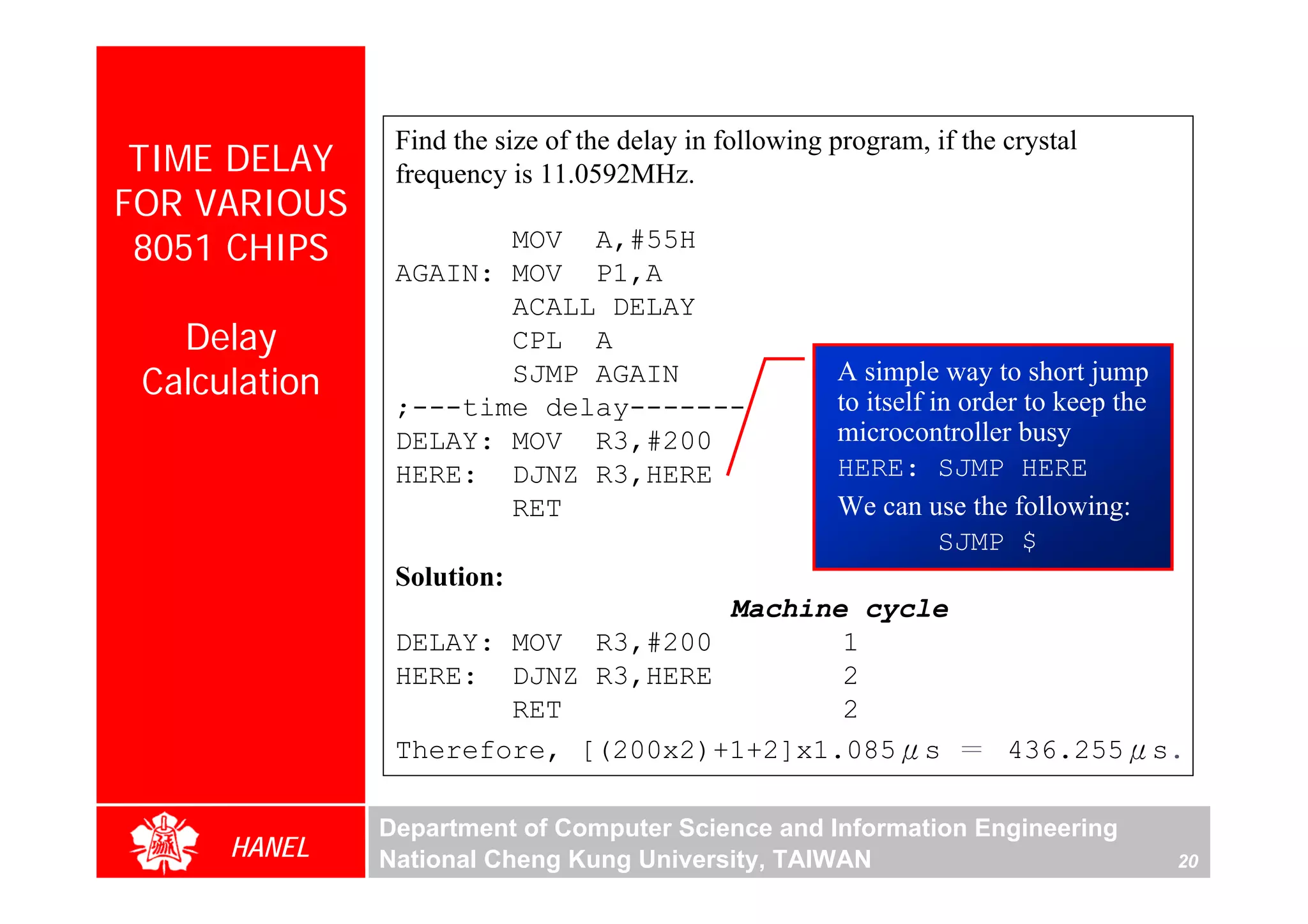 Find the size of the delay in following program, if the crystal
 TIME DELAY     frequency is 11.0592MHz.
FOR VARIOUS
 8051 CHIPS            MOV A,#55H
                AGAIN: MOV P1,A
                       ACALL DELAY
   Delay               CPL A
 Calculation           SJMP AGAIN                       A simple way to short jump
                                                        to itself in order to keep the
                ;---time delay-------
                DELAY: MOV R3,#200                      microcontroller busy
                HERE: DJNZ R3,HERE                      HERE: SJMP HERE
                       RET                              We can use the following:
                                                                   SJMP $
                Solution:
                                    Machine cycle
                DELAY: MOV R3,#200         1
                HERE: DJNZ R3,HERE         2
                       RET                 2
                Therefore, [(200x2)+1+2]x1.085μs ＝ 436.255μs.

               Department of Computer Science and Information Engineering
      HANEL    National Cheng Kung University, TAIWAN                                    20
 