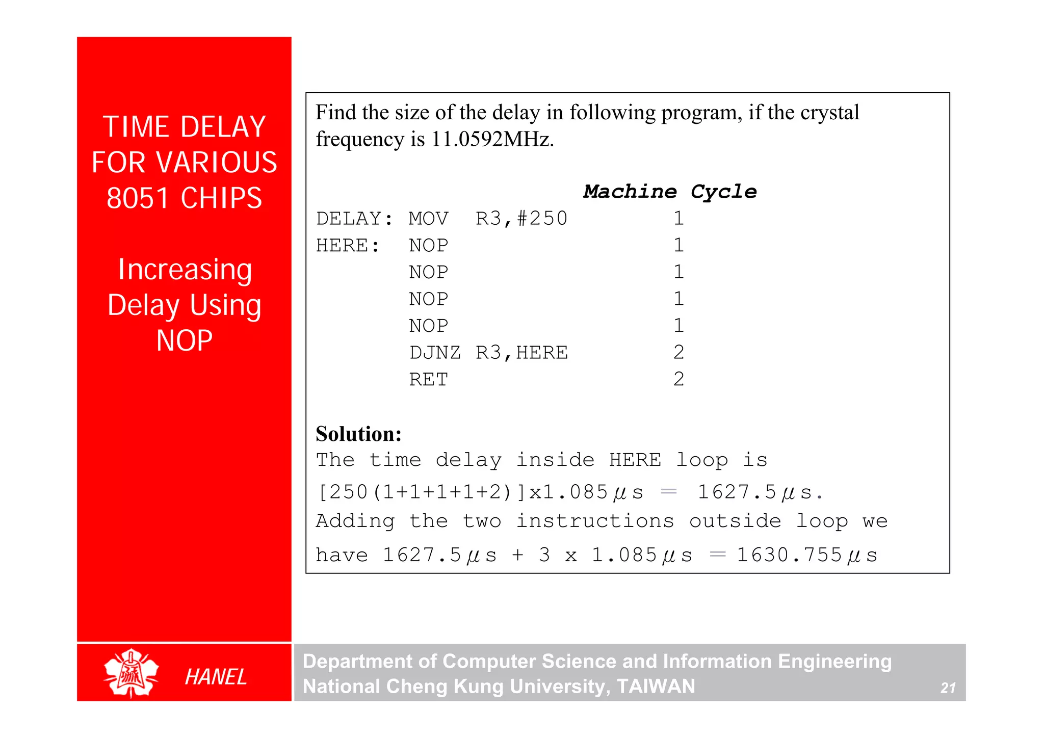 Find the size of the delay in following program, if the crystal
 TIME DELAY    frequency is 11.0592MHz.
FOR VARIOUS
 8051 CHIPS                        Machine Cycle
               DELAY: MOV R3,#250         1
               HERE: NOP                  1
Increasing            NOP                 1
Delay Using           NOP                 1
                      NOP                 1
   NOP                DJNZ R3,HERE        2
                      RET                 2

               Solution:
               The time delay inside HERE loop is
               [250(1+1+1+1+2)]x1.085μs ＝ 1627.5μs.
               Adding the two instructions outside loop we
               have 1627.5μs + 3 x 1.085μs ＝ 1630.755μs



              Department of Computer Science and Information Engineering
     HANEL    National Cheng Kung University, TAIWAN                             21
 