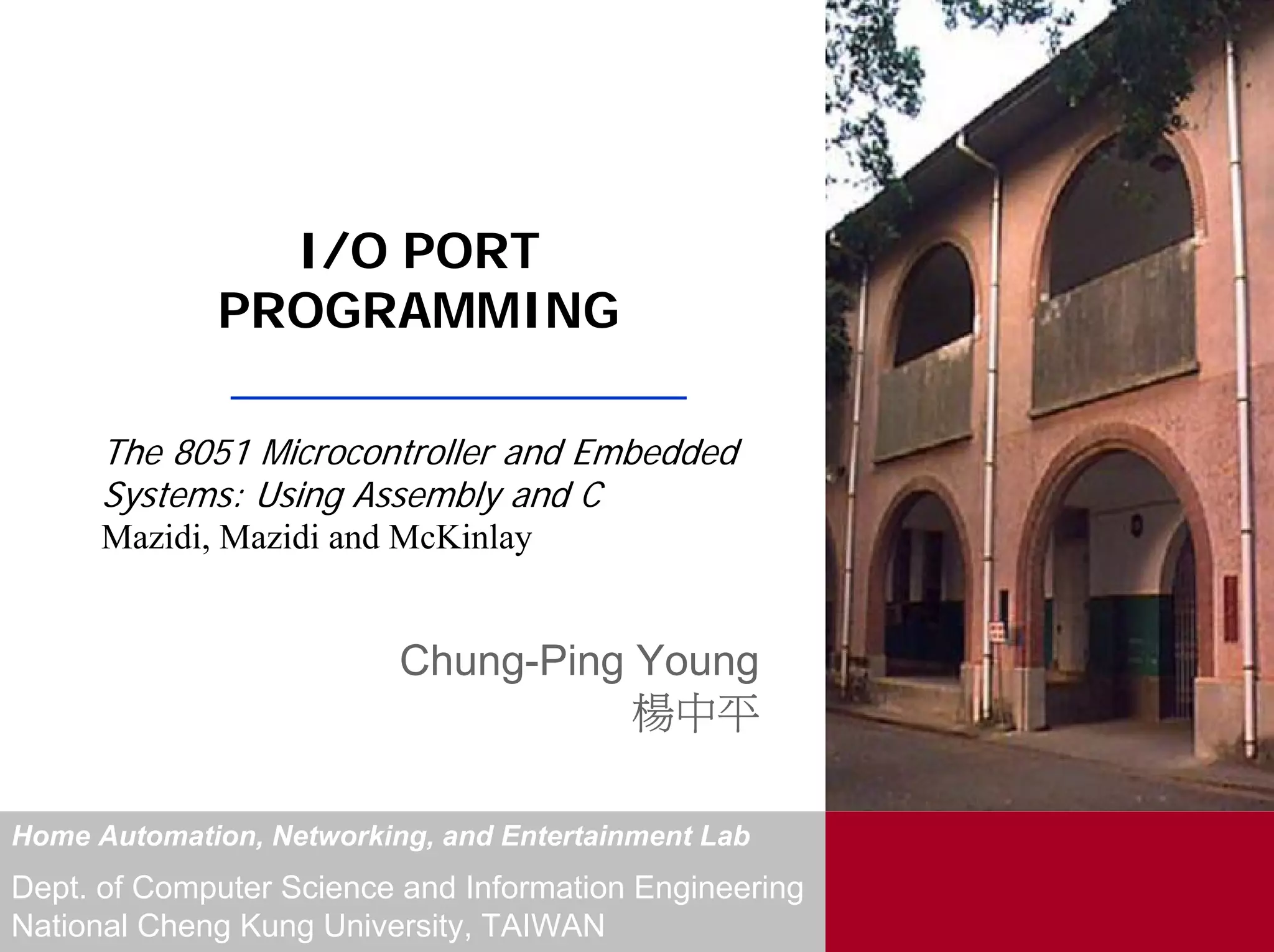 I/O PORT
             PROGRAMMING

      The 8051 Microcontroller and Embedded
      Systems: Using Assembly and C
      Mazidi, Mazidi and McKinlay


                          Chung-Ping Young
                                     楊中平

Home Automation, Networking, and Entertainment Lab
Dept. of Computer Science and Information Engineering
National Cheng Kung University, TAIWAN
 