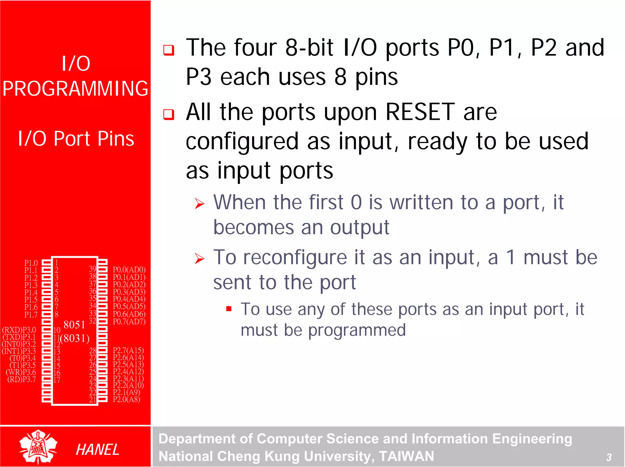 The four 8-bit I/O ports P0, P1, P2 and
    I/O
PROGRAMMING
                                           P3 each uses 8 pins
                                           All the ports upon RESET are
    I/O Port Pins                          configured as input, ready to be used
                                           as input ports
                                               When the first 0 is written to a port, it




                                                                                                     For Evaluation Only.
                                                                                                     Copyright(C) by Foxit Software Company,2005-2008
                                                                                                     Edited by Foxit Reader
                                               becomes an output
        P1.0
        P1.1
               1
               2
                       40
                       39
                            Vcc
                            P0.0(AD0)
                                               To reconfigure it as an input, a 1 must be
                                               sent to the port
        P1.2   3       38   P0.1(AD1)
        P1.3   4       37   P0.2(AD2)
        P1.4   5       36   P0.3(AD3)
        P1.5   6       35   P0.4(AD4)
        P1.6
        P1.7
               7
               8
                       34
                       33
                       32
                            P0.5(AD5)
                            P0.6(AD6)              To use any of these ports as an input port, it
        RST    9            P0.7(AD7)
(RXD)P3.0
(TXD)P3.1
               10
                  8051 31
               11(8031)30
                            -EA/VPP
                            ALE/PROG               must be programmed
(INT0)P3.2     12      29   -PSEN
(INT1)P3.3     13      28   P2.7(A15)
    (T0)P3.4   14      27   P2.6(A14)
    (T1)P3.5   15      26   P2.5(A13)
  (WR)P3.6     16      25   P2.4(A12)
   (RD)P3.7    17      24   P2.3(A11)
     XTAL2     18      23   P2.2(A10)
     XTAL1     19      22   P2.1(A9)
       GND     20      21   P2.0(A8)




                                        Department of Computer Science and Information Engineering
                    HANEL               National Cheng Kung University, TAIWAN                                                             3
 