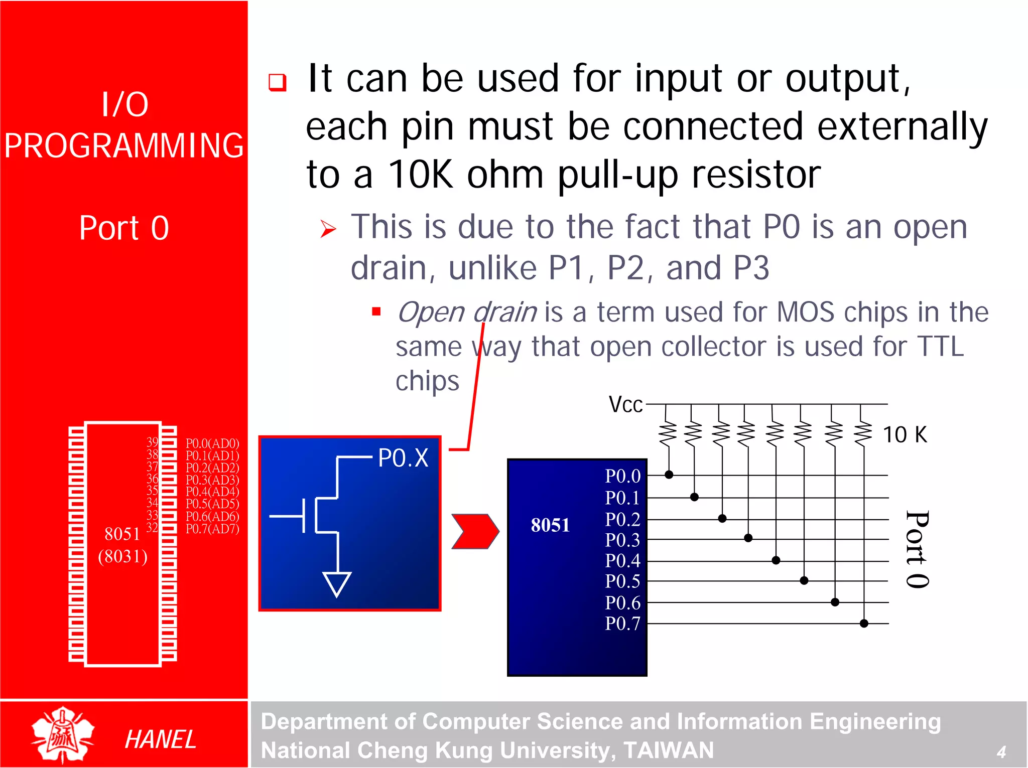 It can be used for input or output,
    I/O
PROGRAMMING
                                           each pin must be connected externally
                                           to a 10K ohm pull-up resistor
               Port 0                          This is due to the fact that P0 is an open
                                               drain, unlike P1, P2, and P3
                                                   Open drain is a term used for MOS chips in the
                                                   same way that open collector is used for TTL
                                                   chips
                                                                      Vcc
        P1.0
        P1.1
               1
               2
                       40
                       39
                            Vcc
                            P0.0(AD0)                                                       10 K
        P1.2
        P1.3
               3
               4
                       38
                       37
                            P0.1(AD1)
                            P0.2(AD2)            P0.X
        P1.4   5       36   P0.3(AD3)                                 P0.0
        P1.5   6       35   P0.4(AD4)
        P1.6   7       34   P0.5(AD5)                                 P0.1
                       33   P0.6(AD6)




                                                                                              Port 0
        P1.7   8                                                      P0.2
        RST    9       32
                  8051 31   P0.7(AD7)                          8051
(RXD)P3.0      10           -EA/VPP                                   P0.3
(TXD)P3.1      11(8031)30   ALE/PROG
(INT0)P3.2     12      29   -PSEN                                     P0.4
(INT1)P3.3     13      28   P2.7(A15)
    (T0)P3.4   14      27   P2.6(A14)                                 P0.5
    (T1)P3.5   15      26   P2.5(A13)                                 P0.6
  (WR)P3.6     16      25   P2.4(A12)
   (RD)P3.7    17      24   P2.3(A11)                                 P0.7
     XTAL2     18      23   P2.2(A10)
     XTAL1     19      22   P2.1(A9)
       GND     20      21   P2.0(A8)




                                        Department of Computer Science and Information Engineering
                    HANEL               National Cheng Kung University, TAIWAN                         4
 