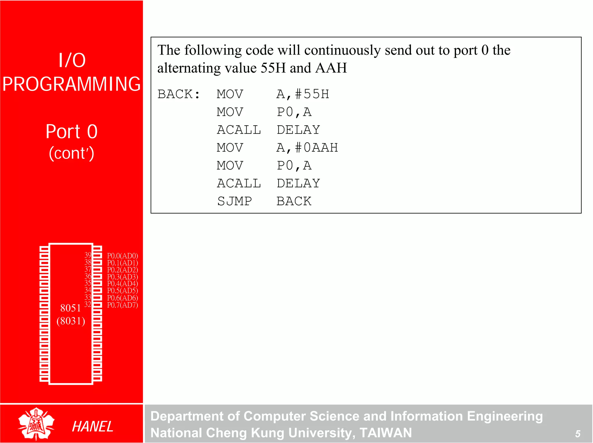 The following code will continuously send out to port 0 the
    I/O                                  alternating value 55H and AAH
PROGRAMMING                              BACK:    MOV       A,#55H
                                                  MOV       P0,A
               Port 0                             ACALL     DELAY
               (cont’)                            MOV       A,#0AAH
                                                  MOV       P0,A
                                                  ACALL     DELAY




                                                                                                       For Evaluation Only.
                                                                                                       Copyright(C) by Foxit Software Company,2005-2008
                                                                                                       Edited by Foxit Reader
                                                  SJMP      BACK


        P1.0   1       40   Vcc
        P1.1   2       39   P0.0(AD0)
        P1.2   3       38   P0.1(AD1)
        P1.3   4       37   P0.2(AD2)
        P1.4   5       36   P0.3(AD3)
        P1.5   6       35   P0.4(AD4)
        P1.6   7       34   P0.5(AD5)
        P1.7   8       33   P0.6(AD6)
        RST    9       32   P0.7(AD7)
(RXD)P3.0      10
                  8051 31   -EA/VPP
(TXD)P3.1      11(8031)30   ALE/PROG
(INT0)P3.2     12      29   -PSEN
(INT1)P3.3     13      28   P2.7(A15)
    (T0)P3.4   14      27   P2.6(A14)
    (T1)P3.5   15      26   P2.5(A13)
  (WR)P3.6     16      25   P2.4(A12)
   (RD)P3.7    17      24   P2.3(A11)
     XTAL2     18      23   P2.2(A10)
     XTAL1     19      22   P2.1(A9)
       GND     20      21   P2.0(A8)




                                        Department of Computer Science and Information Engineering
                    HANEL               National Cheng Kung University, TAIWAN                                                               5
 