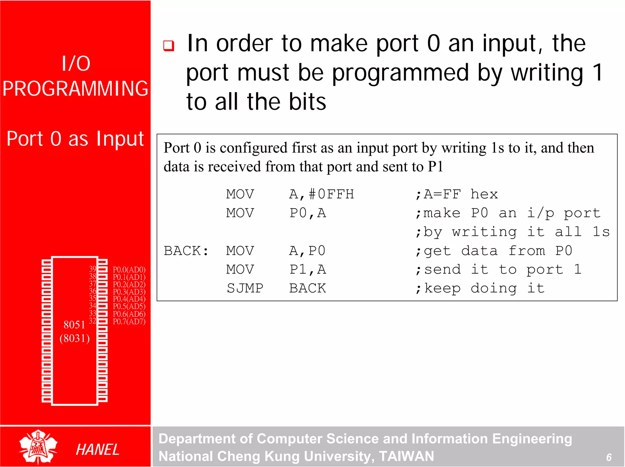 In order to make port 0 an input, the
    I/O                                    port must be programmed by writing 1
PROGRAMMING
                                           to all the bits
 Port 0 as Input                        Port 0 is configured first as an input port by writing 1s to it, and then
                                        data is received from that port and sent to P1
                                                  MOV        A,#0FFH              ;A=FF hex
                                                  MOV        P0,A                 ;make P0 an i/p port
                                                                                  ;by writing it all 1s
                                        BACK:     MOV        A,P0                 ;get data from P0
        P1.0   1       40   Vcc
        P1.1
        P1.2
               2
               3
                       39
                       38
                            P0.0(AD0)
                            P0.1(AD1)
                                                  MOV        P1,A                 ;send it to port 1
        P1.3   4       37   P0.2(AD2)
        P1.4   5       36   P0.3(AD3)             SJMP       BACK                 ;keep doing it
        P1.5   6       35   P0.4(AD4)
        P1.6   7       34   P0.5(AD5)
        P1.7   8       33   P0.6(AD6)
        RST    9       32   P0.7(AD7)
(RXD)P3.0      10
                  8051 31   -EA/VPP
(TXD)P3.1      11(8031)30   ALE/PROG
(INT0)P3.2     12      29   -PSEN
(INT1)P3.3     13      28   P2.7(A15)
    (T0)P3.4   14      27   P2.6(A14)
    (T1)P3.5   15      26   P2.5(A13)
  (WR)P3.6     16      25   P2.4(A12)
   (RD)P3.7    17      24   P2.3(A11)
     XTAL2     18      23   P2.2(A10)
     XTAL1     19      22   P2.1(A9)
       GND     20      21   P2.0(A8)




                                        Department of Computer Science and Information Engineering
                    HANEL               National Cheng Kung University, TAIWAN                                      6
 