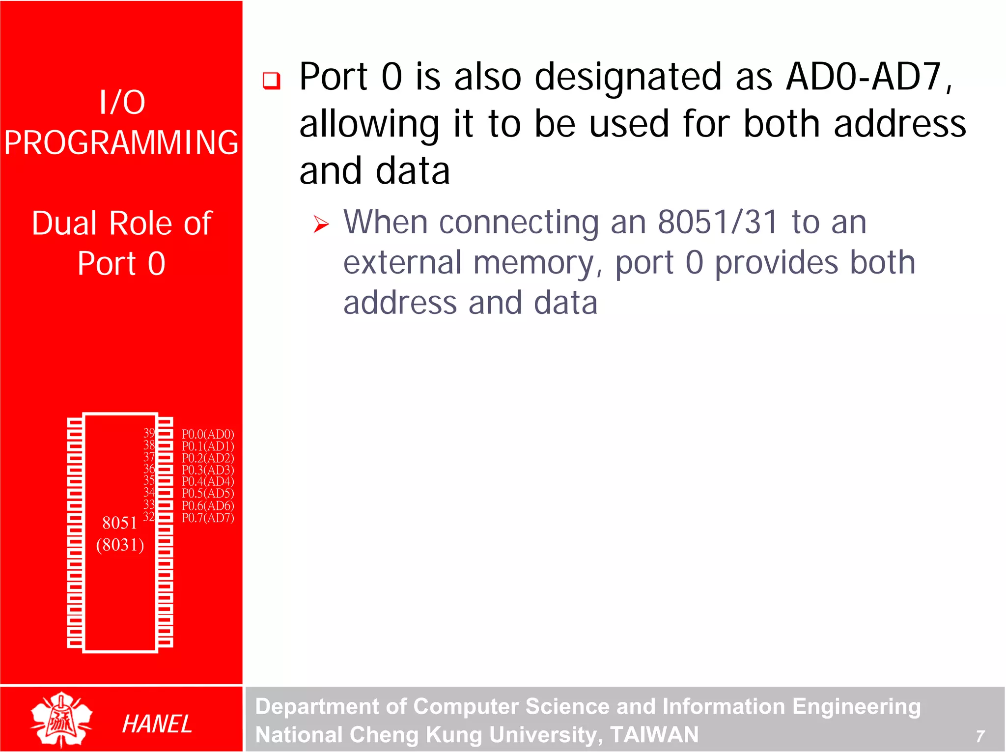 Port 0 is also designated as AD0-AD7,
    I/O
PROGRAMMING
                                           allowing it to be used for both address
                                           and data
     Dual Role of                              When connecting an 8051/31 to an
       Port 0                                  external memory, port 0 provides both
                                               address and data




                                                                                                     For Evaluation Only.
                                                                                                     Copyright(C) by Foxit Software Company,2005-2008
                                                                                                     Edited by Foxit Reader
        P1.0   1       40   Vcc
        P1.1   2       39   P0.0(AD0)
        P1.2   3       38   P0.1(AD1)
        P1.3   4       37   P0.2(AD2)
        P1.4   5       36   P0.3(AD3)
        P1.5   6       35   P0.4(AD4)
        P1.6   7       34   P0.5(AD5)
        P1.7   8       33   P0.6(AD6)
        RST    9       32   P0.7(AD7)
(RXD)P3.0      10
                  8051 31   -EA/VPP
(TXD)P3.1      11(8031)30   ALE/PROG
(INT0)P3.2     12      29   -PSEN
(INT1)P3.3     13      28   P2.7(A15)
    (T0)P3.4   14      27   P2.6(A14)
    (T1)P3.5   15      26   P2.5(A13)
  (WR)P3.6     16      25   P2.4(A12)
   (RD)P3.7    17      24   P2.3(A11)
     XTAL2     18      23   P2.2(A10)
     XTAL1     19      22   P2.1(A9)
       GND     20      21   P2.0(A8)




                                        Department of Computer Science and Information Engineering
                    HANEL               National Cheng Kung University, TAIWAN                                                             7
 