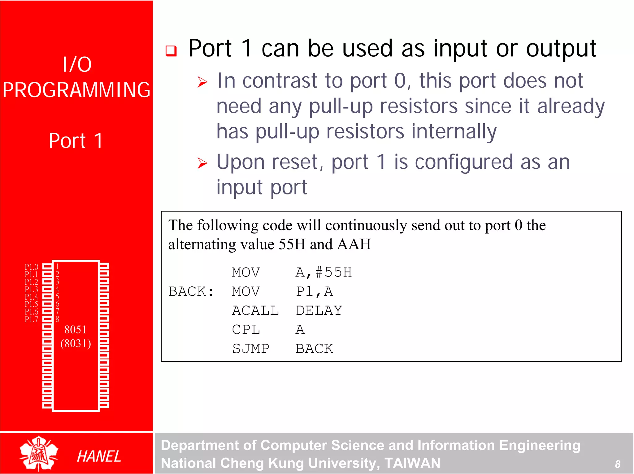 Port 1 can be used as input or output
    I/O
PROGRAMMING                                      In contrast to port 0, this port does not
                                                 need any pull-up resistors since it already
               Port 1                            has pull-up resistors internally
                                                 Upon reset, port 1 is configured as an
                                                 input port
                                         The following code will continuously send out to port 0 the
                                         alternating value 55H and AAH
        P1.0   1       40   Vcc
        P1.1
        P1.2
               2
               3
                       39
                       38
                            P0.0(AD0)
                            P0.1(AD1)
                                                  MOV       A,#55H
        P1.3   4       37   P0.2(AD2)
        P1.4   5       36   P0.3(AD3)    BACK:    MOV       P1,A
        P1.5   6       35   P0.4(AD4)
        P1.6
        P1.7
               7
               8
                       34
                       33
                            P0.5(AD5)
                            P0.6(AD6)
                                                  ACALL     DELAY
        RST    9       32   P0.7(AD7)
(RXD)P3.0      10
                  8051 31   -EA/VPP               CPL       A
(TXD)P3.1      11(8031)30   ALE/PROG
(INT0)P3.2
(INT1)P3.3
               12
               13
                       29
                       28
                            -PSEN
                            P2.7(A15)
                                                  SJMP      BACK
    (T0)P3.4   14      27   P2.6(A14)
    (T1)P3.5   15      26   P2.5(A13)
  (WR)P3.6     16      25   P2.4(A12)
   (RD)P3.7    17      24   P2.3(A11)
     XTAL2     18      23   P2.2(A10)
     XTAL1     19      22   P2.1(A9)
       GND     20      21   P2.0(A8)




                                        Department of Computer Science and Information Engineering
                    HANEL               National Cheng Kung University, TAIWAN                         8
 