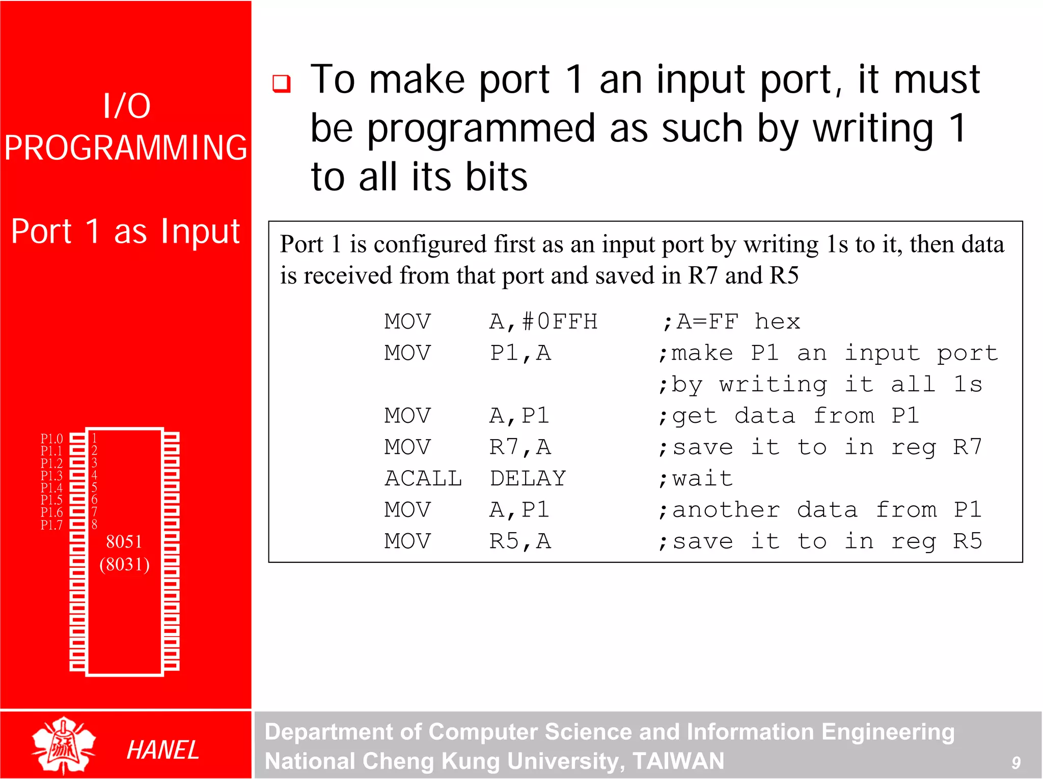 To make port 1 an input port, it must
    I/O
PROGRAMMING
                                            be programmed as such by writing 1
                                            to all its bits
 Port 1 as Input                         Port 1 is configured first as an input port by writing 1s to it, then data
                                         is received from that port and saved in R7 and R5
                                                   MOV        A,#0FFH          ;A=FF hex




                                                                                                               For Evaluation Only.
                                                                                                               Copyright(C) by Foxit Software Company,2005-2008
                                                                                                               Edited by Foxit Reader
                                                   MOV        P1,A             ;make P1 an input port
                                                                               ;by writing it all 1s
                                                   MOV        A,P1             ;get data from P1
        P1.0   1       40   Vcc
        P1.1   2
               3
                       39
                       38
                            P0.0(AD0)
                            P0.1(AD1)
                                                   MOV        R7,A             ;save it to in reg R7
        P1.2
               4       37   P0.2(AD2)
        P1.3
        P1.4   5       36   P0.3(AD3)              ACALL      DELAY            ;wait
        P1.5   6       35   P0.4(AD4)
        P1.6
        P1.7
               7
               8
                       34
                       33
                            P0.5(AD5)
                            P0.6(AD6)
                                                   MOV        A,P1             ;another data from P1
        RST    9       32   P0.7(AD7)
(RXD)P3.0      10
                  8051 31   -EA/VPP                MOV        R5,A             ;save it to in reg R5
(TXD)P3.1      11(8031)30   ALE/PROG
(INT0)P3.2     12      29   -PSEN
(INT1)P3.3     13      28   P2.7(A15)
    (T0)P3.4   14      27   P2.6(A14)
    (T1)P3.5   15      26   P2.5(A13)
  (WR)P3.6     16      25   P2.4(A12)
   (RD)P3.7    17      24   P2.3(A11)
     XTAL2     18      23   P2.2(A10)
     XTAL1     19      22   P2.1(A9)
       GND     20      21   P2.0(A8)




                                        Department of Computer Science and Information Engineering
                    HANEL               National Cheng Kung University, TAIWAN                                                                       9
 