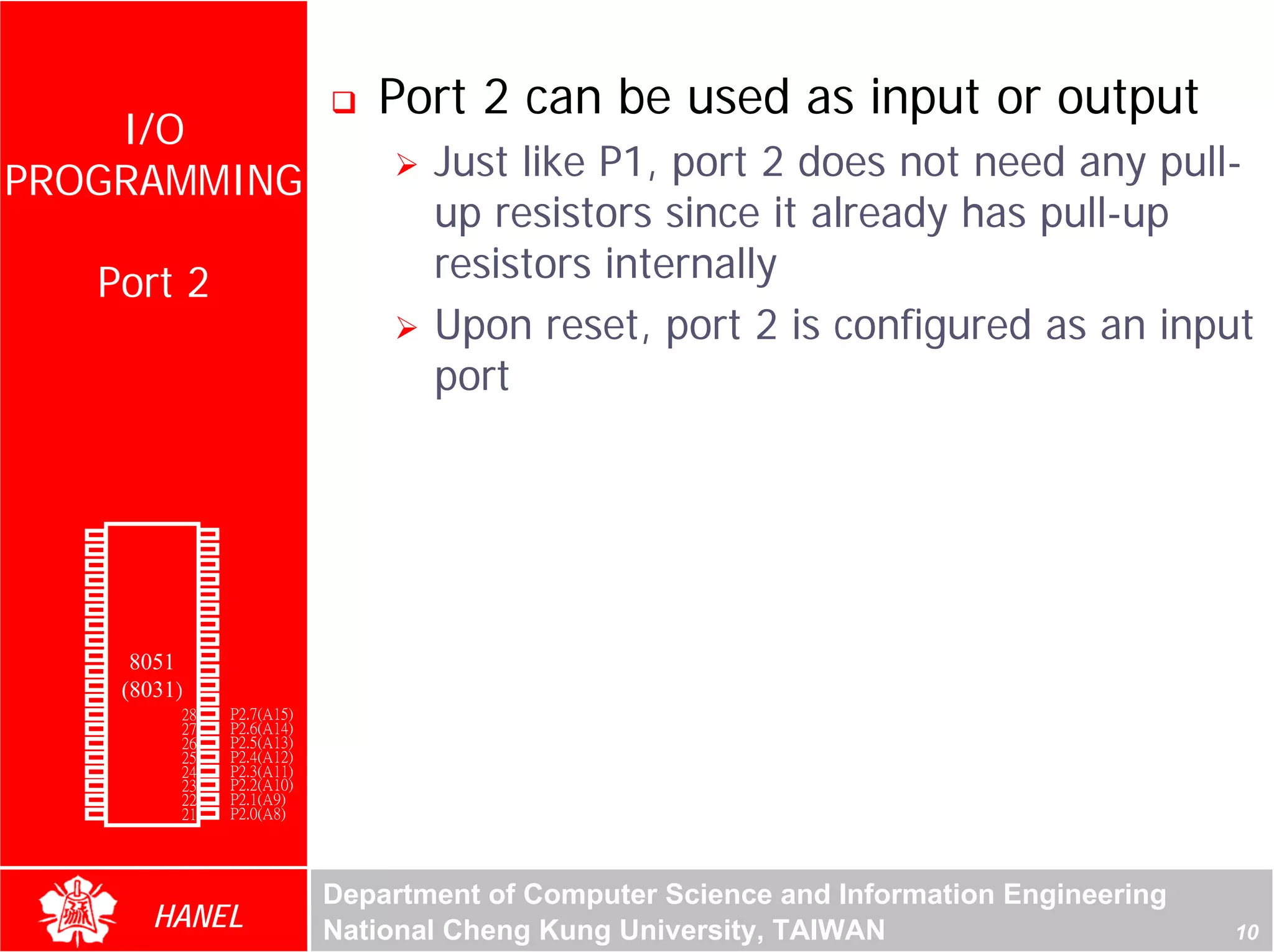 Port 2 can be used as input or output
    I/O
PROGRAMMING                                    Just like P1, port 2 does not need any pull-
                                               up resistors since it already has pull-up
               Port 2                          resistors internally
                                               Upon reset, port 2 is configured as an input
                                               port


        P1.0   1       40   Vcc
        P1.1   2       39   P0.0(AD0)
        P1.2   3       38   P0.1(AD1)
        P1.3   4       37   P0.2(AD2)
        P1.4   5       36   P0.3(AD3)
        P1.5   6       35   P0.4(AD4)
        P1.6   7       34   P0.5(AD5)
        P1.7   8       33   P0.6(AD6)
        RST    9       32   P0.7(AD7)
(RXD)P3.0      10
                  8051 31   -EA/VPP
(TXD)P3.1      11(8031)30   ALE/PROG
(INT0)P3.2     12      29   -PSEN
(INT1)P3.3     13      28   P2.7(A15)
    (T0)P3.4   14      27   P2.6(A14)
    (T1)P3.5   15      26   P2.5(A13)
  (WR)P3.6     16      25   P2.4(A12)
   (RD)P3.7    17      24   P2.3(A11)
     XTAL2     18      23   P2.2(A10)
     XTAL1     19      22   P2.1(A9)
       GND     20      21   P2.0(A8)




                                        Department of Computer Science and Information Engineering
                    HANEL               National Cheng Kung University, TAIWAN                       10
 