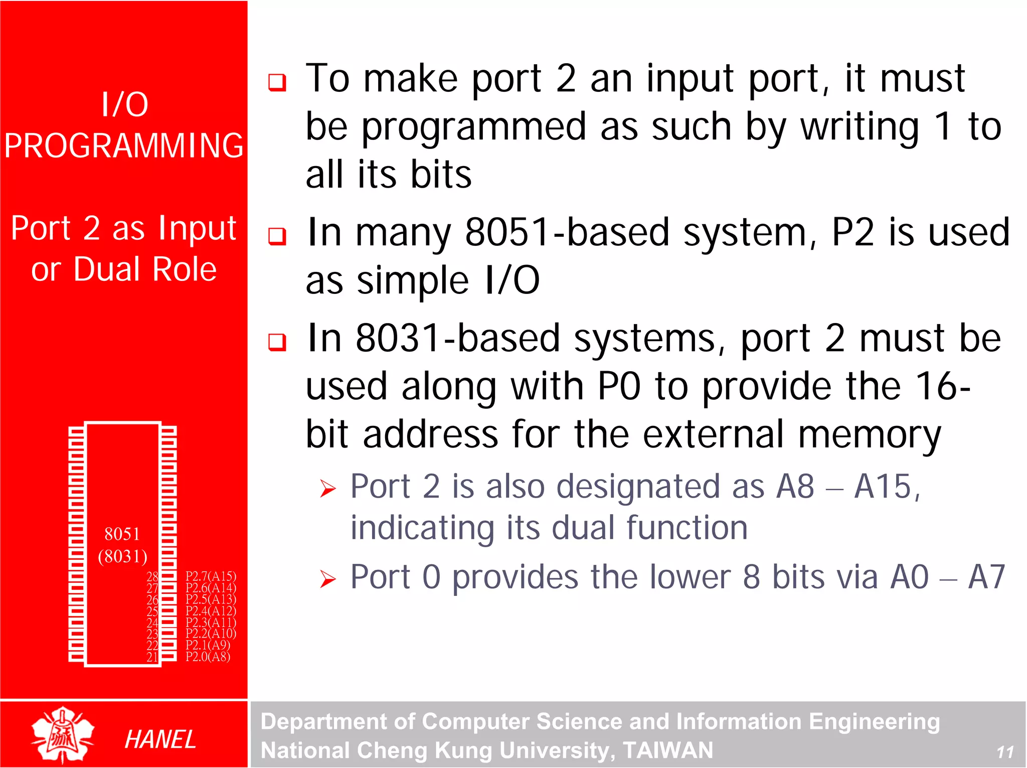 To make port 2 an input port, it must
    I/O
PROGRAMMING
                                           be programmed as such by writing 1 to
                                           all its bits
 Port 2 as Input                           In many 8051-based system, P2 is used
  or Dual Role                             as simple I/O
                                           In 8031-based systems, port 2 must be




                                                                                                     For Evaluation Only.
                                                                                                     Copyright(C) by Foxit Software Company,2005-2008
                                                                                                     Edited by Foxit Reader
                                           used along with P0 to provide the 16-
        P1.0
        P1.1
        P1.2
               1
               2
               3
                       40
                       39
                       38
                            Vcc
                            P0.0(AD0)
                            P0.1(AD1)
                                           bit address for the external memory
        P1.3   4       37   P0.2(AD2)
        P1.4
        P1.5
        P1.6
               5
               6
               7
                       36
                       35
                       34
                            P0.3(AD3)
                            P0.4(AD4)
                            P0.5(AD5)
                                               Port 2 is also designated as A8 – A15,
                                               indicating its dual function
        P1.7   8       33   P0.6(AD6)
        RST    9       32   P0.7(AD7)
(RXD)P3.0      10
                  8051 31   -EA/VPP
(TXD)P3.1      11(8031)30   ALE/PROG

                                               Port 0 provides the lower 8 bits via A0 – A7
(INT0)P3.2     12      29   -PSEN
(INT1)P3.3     13      28   P2.7(A15)
    (T0)P3.4   14      27   P2.6(A14)
    (T1)P3.5   15      26   P2.5(A13)
  (WR)P3.6     16      25   P2.4(A12)
   (RD)P3.7    17      24   P2.3(A11)
     XTAL2     18      23   P2.2(A10)
     XTAL1     19      22   P2.1(A9)
       GND     20      21   P2.0(A8)




                                        Department of Computer Science and Information Engineering
                    HANEL               National Cheng Kung University, TAIWAN                                                             11
 
