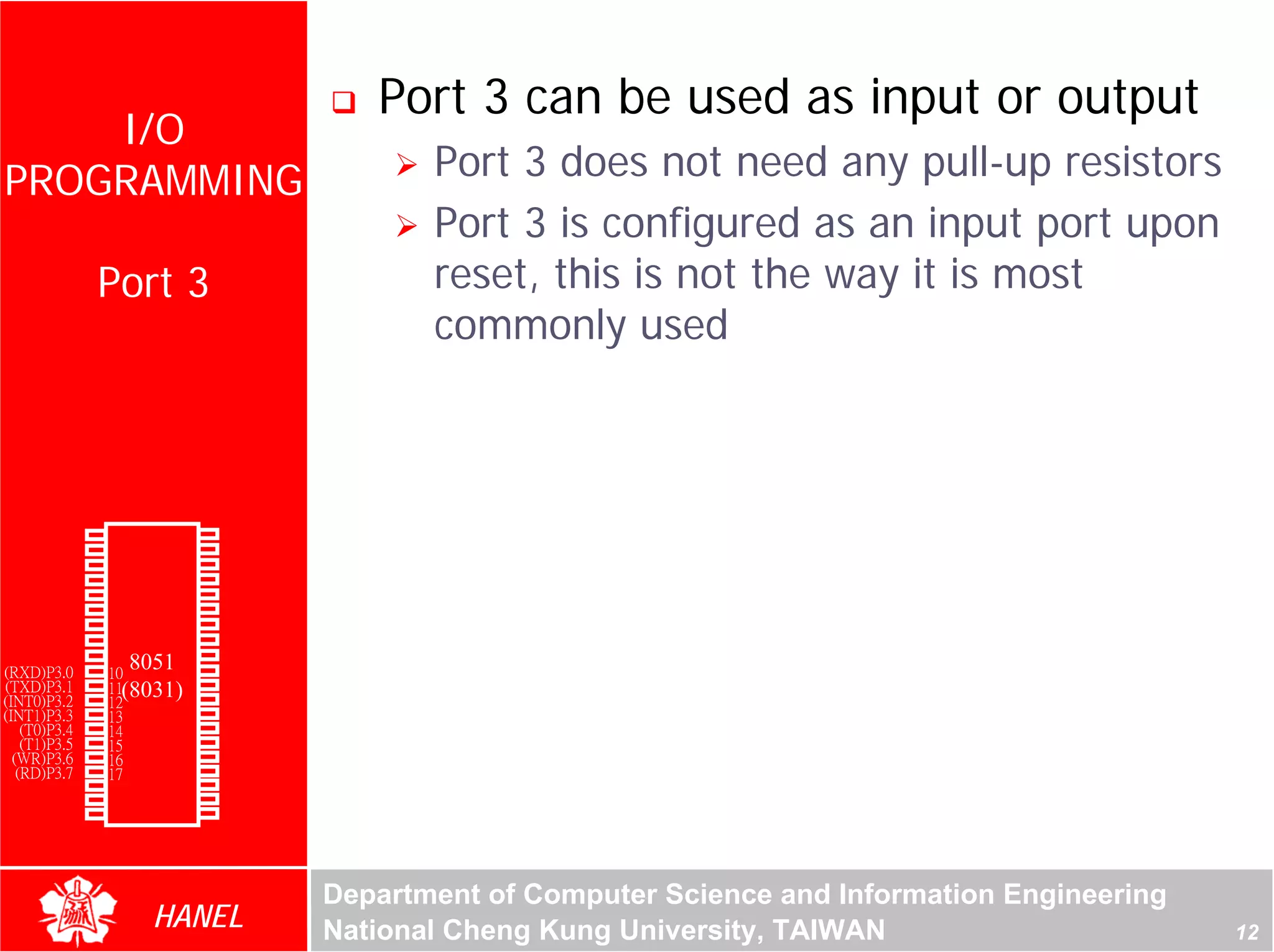Port 3 can be used as input or output
    I/O
PROGRAMMING                                    Port 3 does not need any pull-up resistors
                                               Port 3 is configured as an input port upon
               Port 3                          reset, this is not the way it is most
                                               commonly used




                                                                                                     For Evaluation Only.
                                                                                                     Copyright(C) by Foxit Software Company,2005-2008
                                                                                                     Edited by Foxit Reader
        P1.0   1       40   Vcc
        P1.1   2       39   P0.0(AD0)
        P1.2   3       38   P0.1(AD1)
        P1.3   4       37   P0.2(AD2)
        P1.4   5       36   P0.3(AD3)
        P1.5   6       35   P0.4(AD4)
        P1.6   7       34   P0.5(AD5)
        P1.7   8       33   P0.6(AD6)
        RST    9       32   P0.7(AD7)
(RXD)P3.0      10
                  8051 31   -EA/VPP
(TXD)P3.1      11(8031)30   ALE/PROG
(INT0)P3.2     12      29   -PSEN
(INT1)P3.3     13      28   P2.7(A15)
    (T0)P3.4   14      27   P2.6(A14)
    (T1)P3.5   15      26   P2.5(A13)
  (WR)P3.6     16      25   P2.4(A12)
   (RD)P3.7    17      24   P2.3(A11)
     XTAL2     18      23   P2.2(A10)
     XTAL1     19      22   P2.1(A9)
       GND     20      21   P2.0(A8)




                                        Department of Computer Science and Information Engineering
                    HANEL               National Cheng Kung University, TAIWAN                                                             12
 