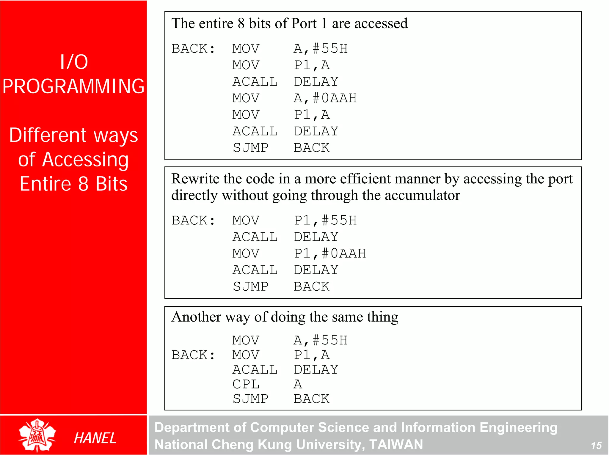 The entire 8 bits of Port 1 are accessed
                   BACK:     MOV       A,#55H
    I/O                      MOV       P1,A
PROGRAMMING                  ACALL
                             MOV
                                       DELAY
                                       A,#0AAH
                             MOV       P1,A
Different ways               ACALL
                             SJMP
                                       DELAY
                                       BACK
 of Accessing
 Entire 8 Bits     Rewrite the code in a more efficient manner by accessing the port
                   directly without going through the accumulator
                   BACK:     MOV       P1,#55H
                             ACALL     DELAY
                             MOV       P1,#0AAH
                             ACALL     DELAY
                             SJMP      BACK

                   Another way of doing the same thing
                            MOV      A,#55H
                   BACK: MOV         P1,A
                            ACALL DELAY
                            CPL      A
                            SJMP     BACK
                 Department of Computer Science and Information Engineering
      HANEL      National Cheng Kung University, TAIWAN                                15
 