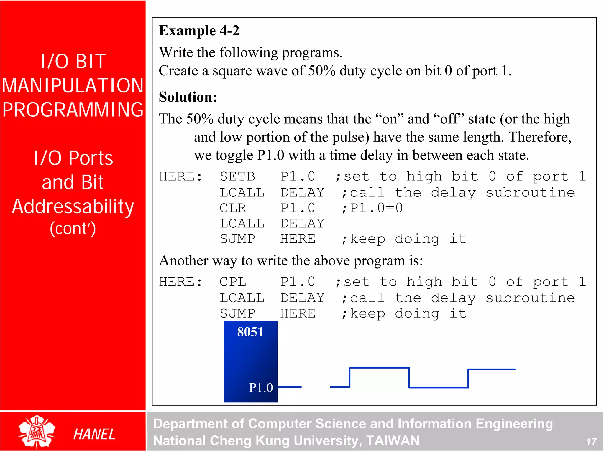 Example 4-2
                 Write the following programs.
   I/O BIT       Create a square wave of 50% duty cycle on bit 0 of port 1.
MANIPULATION     Solution:
PROGRAMMING      The 50% duty cycle means that the “on” and “off” state (or the high
                      and low portion of the pulse) have the same length. Therefore,
  I/O Ports           we toggle P1.0 with a time delay in between each state.
   and Bit       HERE: SETB         P1.0 ;set to high bit 0 of port 1
                           LCALL DELAY ;call the delay subroutine
Addressability             CLR      P1.0      ;P1.0=0
    (cont’)                LCALL DELAY
                           SJMP     HERE      ;keep doing it
                 Another way to write the above program is:
                 HERE: CPL          P1.0 ;set to high bit 0 of port 1
                           LCALL DELAY ;call the delay subroutine
                           SJMP     HERE      ;keep doing it
                             8051



                               P1.0

                 Department of Computer Science and Information Engineering
       HANEL     National Cheng Kung University, TAIWAN                            17
 