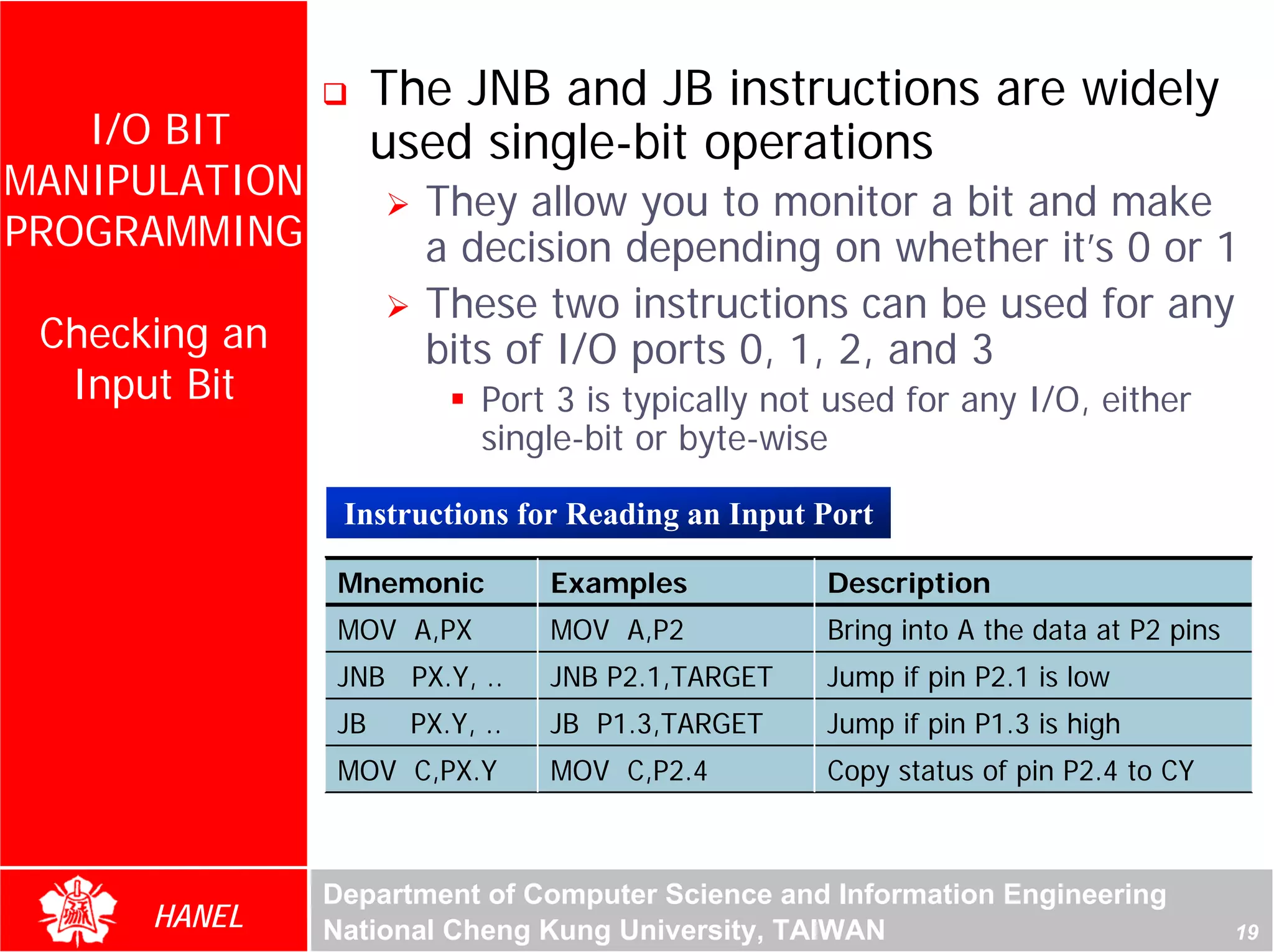 The JNB and JB instructions are widely
   I/O BIT           used single-bit operations
MANIPULATION           They allow you to monitor a bit and make
PROGRAMMING            a decision depending on whether it’s 0 or 1
                       These two instructions can be used for any
 Checking an           bits of I/O ports 0, 1, 2, and 3
  Input Bit                 Port 3 is typically not used for any I/O, either




                                                                                For Evaluation Only.
                                                                                Copyright(C) by Foxit Software Company,2005-2008
                                                                                Edited by Foxit Reader
                            single-bit or byte-wise

                Instructions for Reading an Input Port

                Mnemonic         Examples          Description
                MOV A,PX         MOV A,P2          Bring into A the data at P2 pins
                JNB PX.Y, ..     JNB P2.1,TARGET   Jump if pin P2.1 is low
                JB    PX.Y, ..   JB P1.3,TARGET    Jump if pin P1.3 is high
                MOV C,PX.Y       MOV C,P2.4        Copy status of pin P2.4 to CY



               Department of Computer Science and Information Engineering
      HANEL    National Cheng Kung University, TAIWAN                                                                 19
 