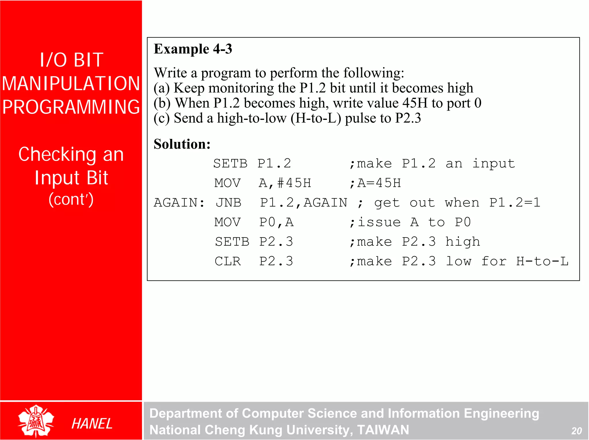 Example 4-3
   I/O BIT
               Write a program to perform the following:
MANIPULATION   (a) Keep monitoring the P1.2 bit until it becomes high
PROGRAMMING    (b) When P1.2 becomes high, write value 45H to port 0
               (c) Send a high-to-low (H-to-L) pulse to P2.3
               Solution:
 Checking an          SETB     P1.2      ;make P1.2 an input
  Input Bit           MOV      A,#45H    ;A=45H
    (cont’)    AGAIN: JNB      P1.2,AGAIN ; get out when P1.2=1
                      MOV      P0,A      ;issue A to P0
                      SETB     P2.3      ;make P2.3 high
                      CLR      P2.3      ;make P2.3 low for H-to-L




               Department of Computer Science and Information Engineering
       HANEL   National Cheng Kung University, TAIWAN                       20
 