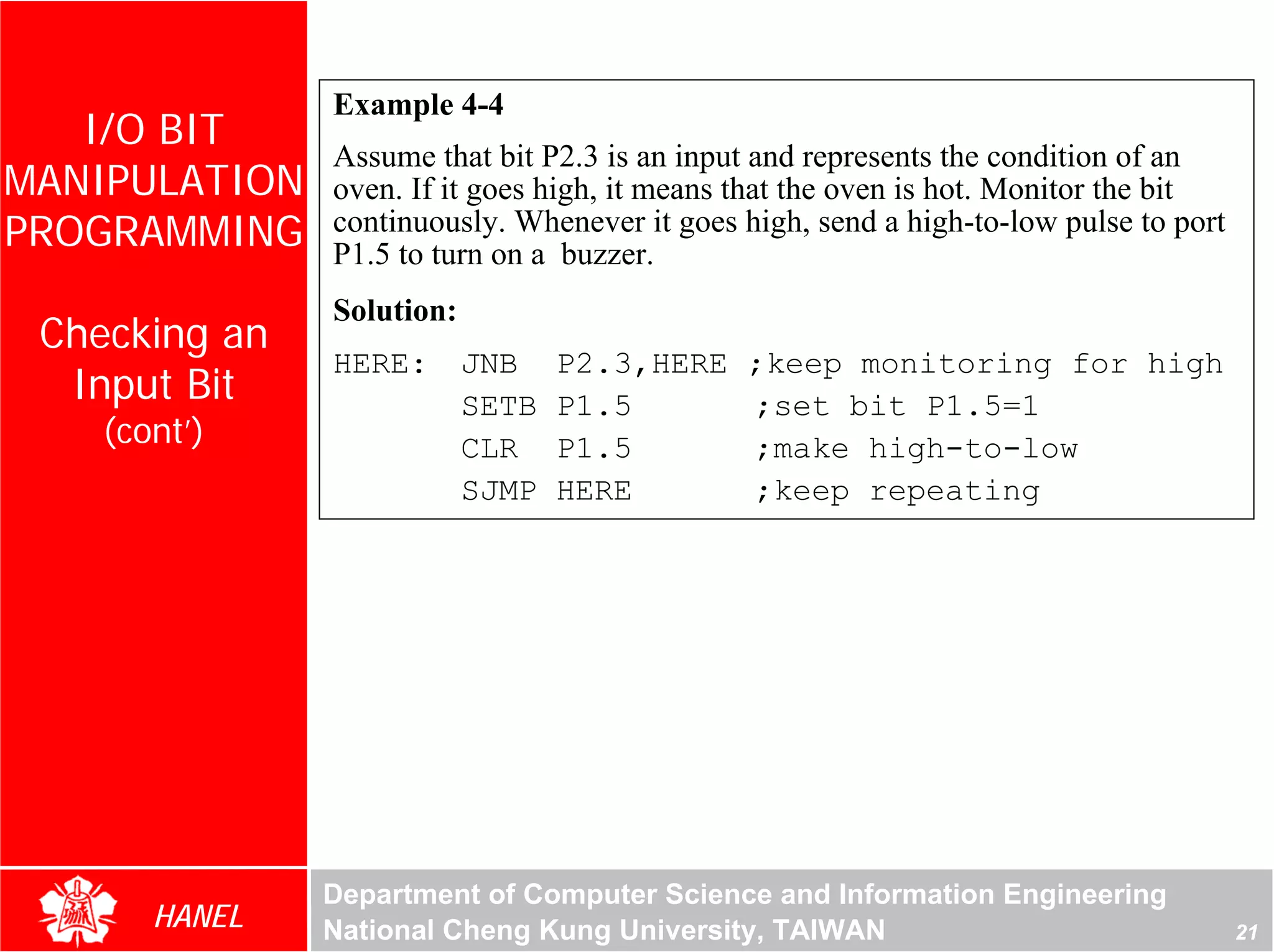 Example 4-4
   I/O BIT
               Assume that bit P2.3 is an input and represents the condition of an
MANIPULATION   oven. If it goes high, it means that the oven is hot. Monitor the bit
PROGRAMMING    continuously. Whenever it goes high, send a high-to-low pulse to port
               P1.5 to turn on a buzzer.
               Solution:
 Checking an
               HERE:       JNB    P2.3,HERE    ;keep monitoring for high
  Input Bit                SETB   P1.5         ;set bit P1.5=1
    (cont’)                CLR    P1.5         ;make high-to-low
                           SJMP   HERE         ;keep repeating




               Department of Computer Science and Information Engineering
       HANEL   National Cheng Kung University, TAIWAN                                  21
 