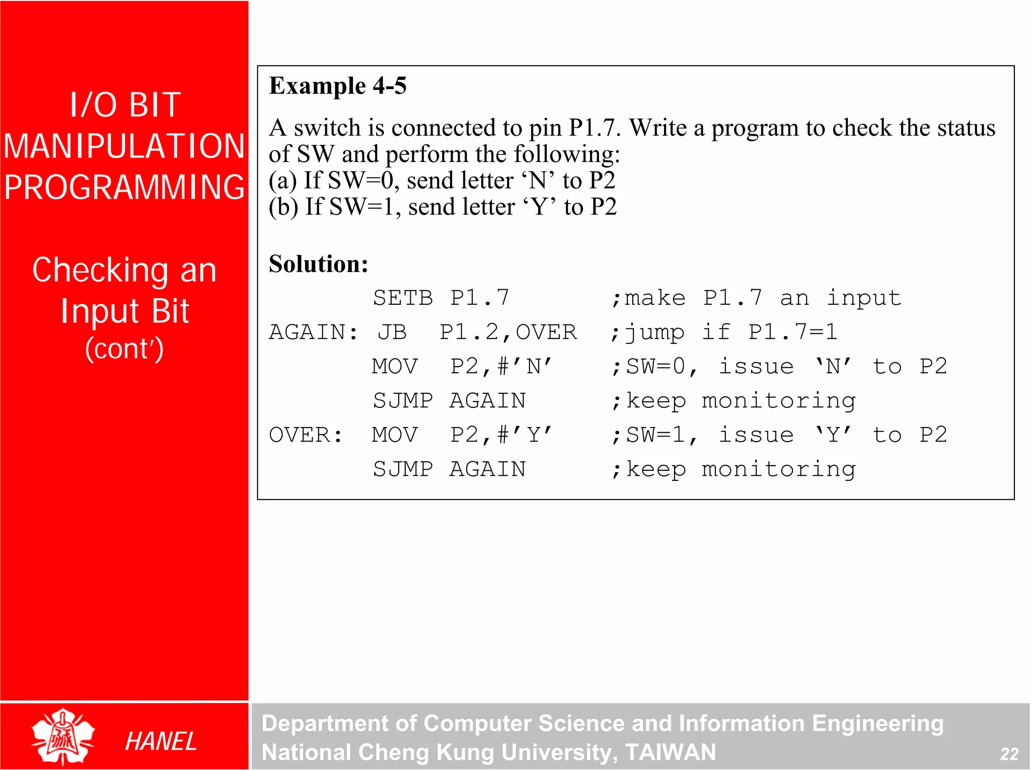 Example 4-5
   I/O BIT
               A switch is connected to pin P1.7. Write a program to check the status
MANIPULATION   of SW and perform the following:
PROGRAMMING    (a) If SW=0, send letter ‘N’ to P2
               (b) If SW=1, send letter ‘Y’ to P2

 Checking an   Solution:
  Input Bit
                      SETB P1.7                ;make P1.7 an input
               AGAIN: JB P1.2,OVER             ;jump if P1.7=1
    (cont’)
                      MOV P2,#’N’              ;SW=0, issue ‘N’ to P2
                      SJMP AGAIN               ;keep monitoring
               OVER: MOV P2,#’Y’               ;SW=1, issue ‘Y’ to P2
                      SJMP AGAIN               ;keep monitoring




               Department of Computer Science and Information Engineering
       HANEL   National Cheng Kung University, TAIWAN                                   22
 
