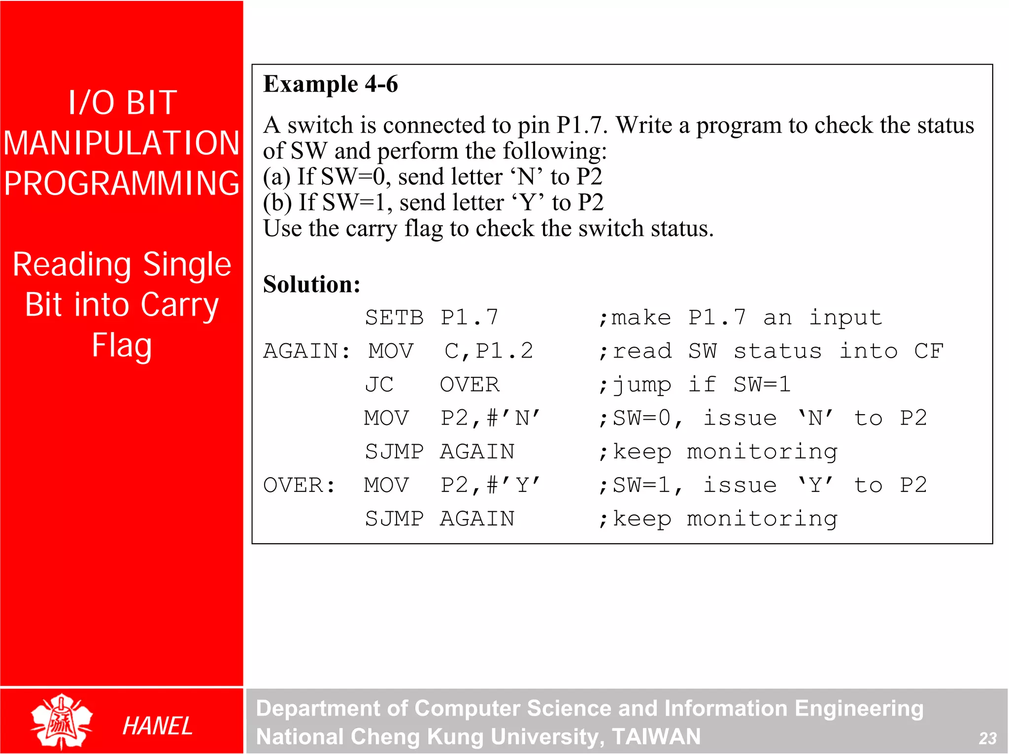 Example 4-6
   I/O BIT
                  A switch is connected to pin P1.7. Write a program to check the status
MANIPULATION      of SW and perform the following:
PROGRAMMING       (a) If SW=0, send letter ‘N’ to P2
                  (b) If SW=1, send letter ‘Y’ to P2
                  Use the carry flag to check the switch status.
Reading Single    Solution:
 Bit into Carry          SETB      P1.7           ;make P1.7 an input
       Flag       AGAIN: MOV       C,P1.2         ;read SW status into CF
                         JC        OVER           ;jump if SW=1
                         MOV       P2,#’N’        ;SW=0, issue ‘N’ to P2
                         SJMP      AGAIN          ;keep monitoring
                  OVER: MOV        P2,#’Y’        ;SW=1, issue ‘Y’ to P2
                         SJMP      AGAIN          ;keep monitoring




                  Department of Computer Science and Information Engineering
       HANEL      National Cheng Kung University, TAIWAN                                   23
 