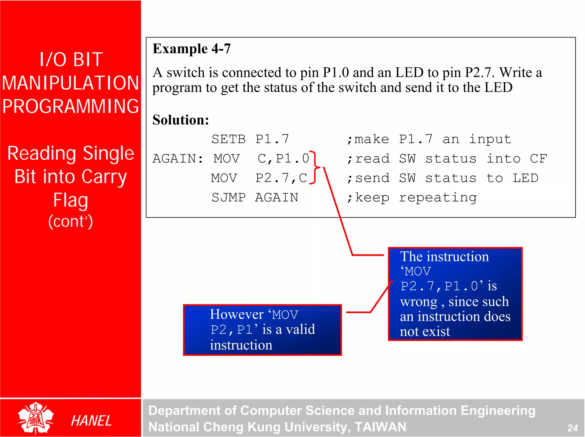 Example 4-7
   I/O BIT
                  A switch is connected to pin P1.0 and an LED to pin P2.7. Write a
MANIPULATION      program to get the status of the switch and send it to the LED
PROGRAMMING
                  Solution:
                         SETB        P1.7         ;make    P1.7 an input
Reading Single    AGAIN: MOV         C,P1.0       ;read    SW status into CF
 Bit into Carry          MOV         P2.7,C       ;send    SW status to LED




                                                                                      For Evaluation Only.
                                                                                      Copyright(C) by Foxit Software Company,2005-2008
                                                                                      Edited by Foxit Reader
       Flag              SJMP        AGAIN        ;keep    repeating
    (cont’)

                                                           The instruction
                                                           ‘MOV
                                                           P2.7,P1.0’ is
                                                           wrong , since such
                              However ‘MOV                 an instruction does
                              P2,P1’ is a valid            not exist
                              instruction



                  Department of Computer Science and Information Engineering
       HANEL      National Cheng Kung University, TAIWAN                                                                    24
 