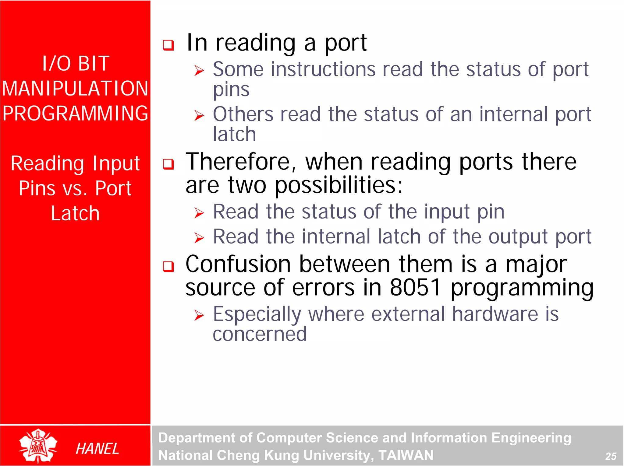 In reading a port
   I/O BIT              Some instructions read the status of port
MANIPULATION            pins
PROGRAMMING             Others read the status of an internal port
                        latch
Reading Input       Therefore, when reading ports there
 Pins vs. Port      are two possibilities:
    Latch               Read the status of the input pin
                        Read the internal latch of the output port
                    Confusion between them is a major
                    source of errors in 8051 programming
                        Especially where external hardware is
                        concerned



                 Department of Computer Science and Information Engineering
      HANEL      National Cheng Kung University, TAIWAN                       25
 