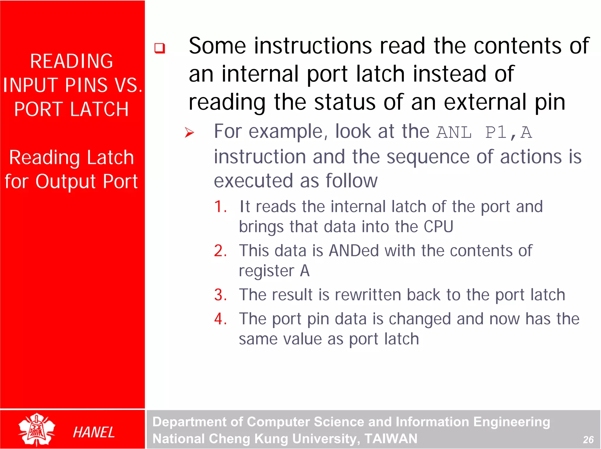 Some instructions read the contents of
   READING
INPUT PINS VS.
                       an internal port latch instead of
 PORT LATCH            reading the status of an external pin
                          For example, look at the ANL P1,A
 Reading Latch            instruction and the sequence of actions is
for Output Port           executed as follow
                          1. It reads the internal latch of the port and
                             brings that data into the CPU
                          2. This data is ANDed with the contents of
                             register A
                          3. The result is rewritten back to the port latch
                          4. The port pin data is changed and now has the
                             same value as port latch



                  Department of Computer Science and Information Engineering
       HANEL      National Cheng Kung University, TAIWAN                       26
 