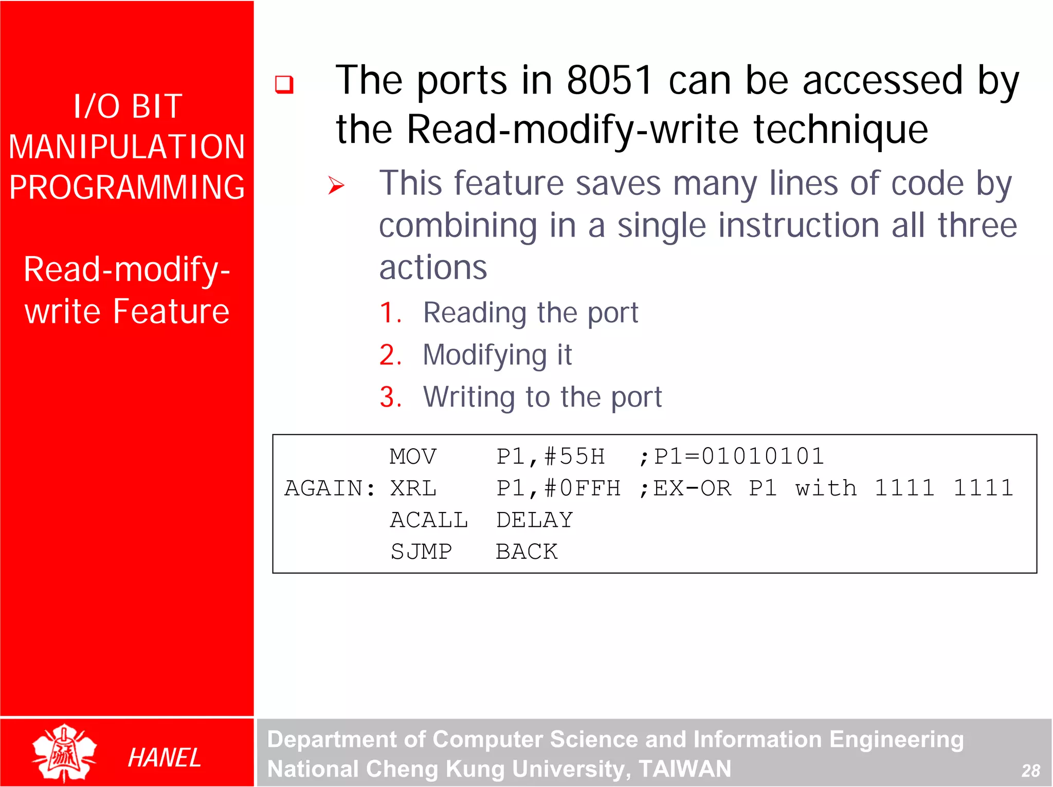 The ports in 8051 can be accessed by
   I/O BIT
MANIPULATION         the Read-modify-write technique
PROGRAMMING              This feature saves many lines of code by
                         combining in a single instruction all three
Read-modify-             actions
write Feature            1. Reading the port




                                                                             For Evaluation Only.
                                                                             Copyright(C) by Foxit Software Company,2005-2008
                                                                             Edited by Foxit Reader
                         2. Modifying it
                         3. Writing to the port
                        MOV       P1,#55H ;P1=01010101
                 AGAIN: XRL       P1,#0FFH ;EX-OR P1 with 1111 1111
                        ACALL     DELAY
                        SJMP      BACK




                Department of Computer Science and Information Engineering
      HANEL     National Cheng Kung University, TAIWAN                                                             28
 