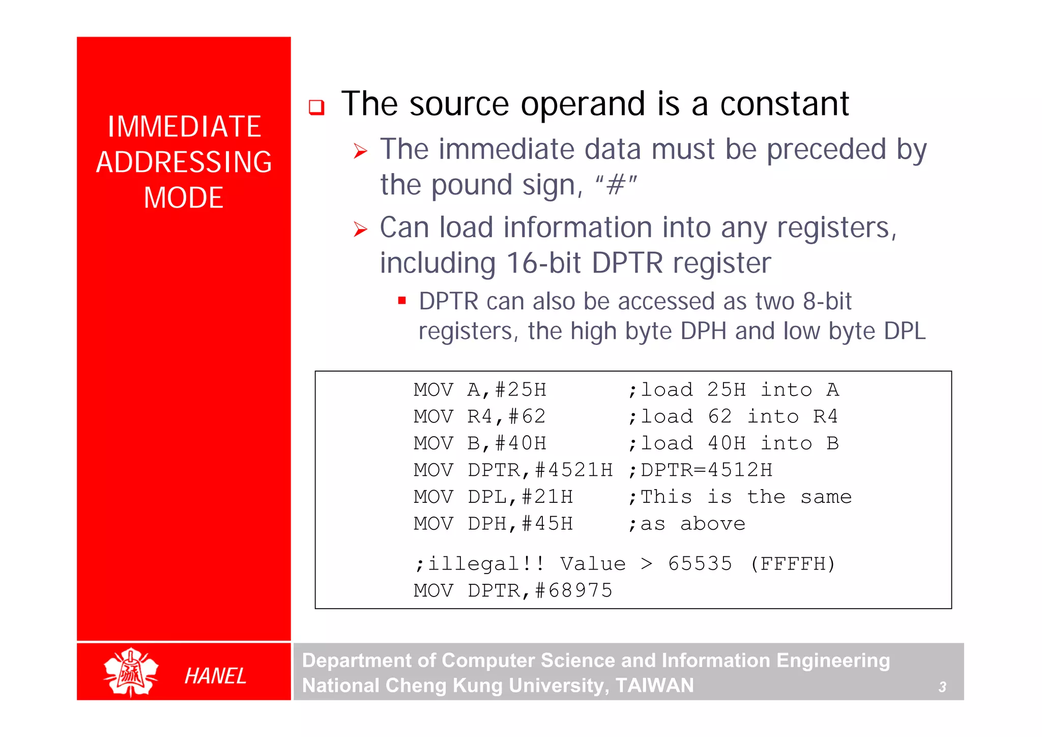 The source operand is a constant
 IMMEDIATE
ADDRESSING          The immediate data must be preceded by
   MODE             the pound sign, “#”
                    Can load information into any registers,
                    including 16-bit DPTR register
                        DPTR can also be accessed as two 8-bit
                        registers, the high byte DPH and low byte DPL

                        MOV   A,#25H        ;load 25H into A
                        MOV   R4,#62        ;load 62 into R4
                        MOV   B,#40H        ;load 40H into B
                        MOV   DPTR,#4521H   ;DPTR=4512H
                        MOV   DPL,#21H      ;This is the same
                        MOV   DPH,#45H      ;as above
                        ;illegal!! Value > 65535 (FFFFH)
                        MOV DPTR,#68975


             Department of Computer Science and Information Engineering
    HANEL    National Cheng Kung University, TAIWAN                       3
 