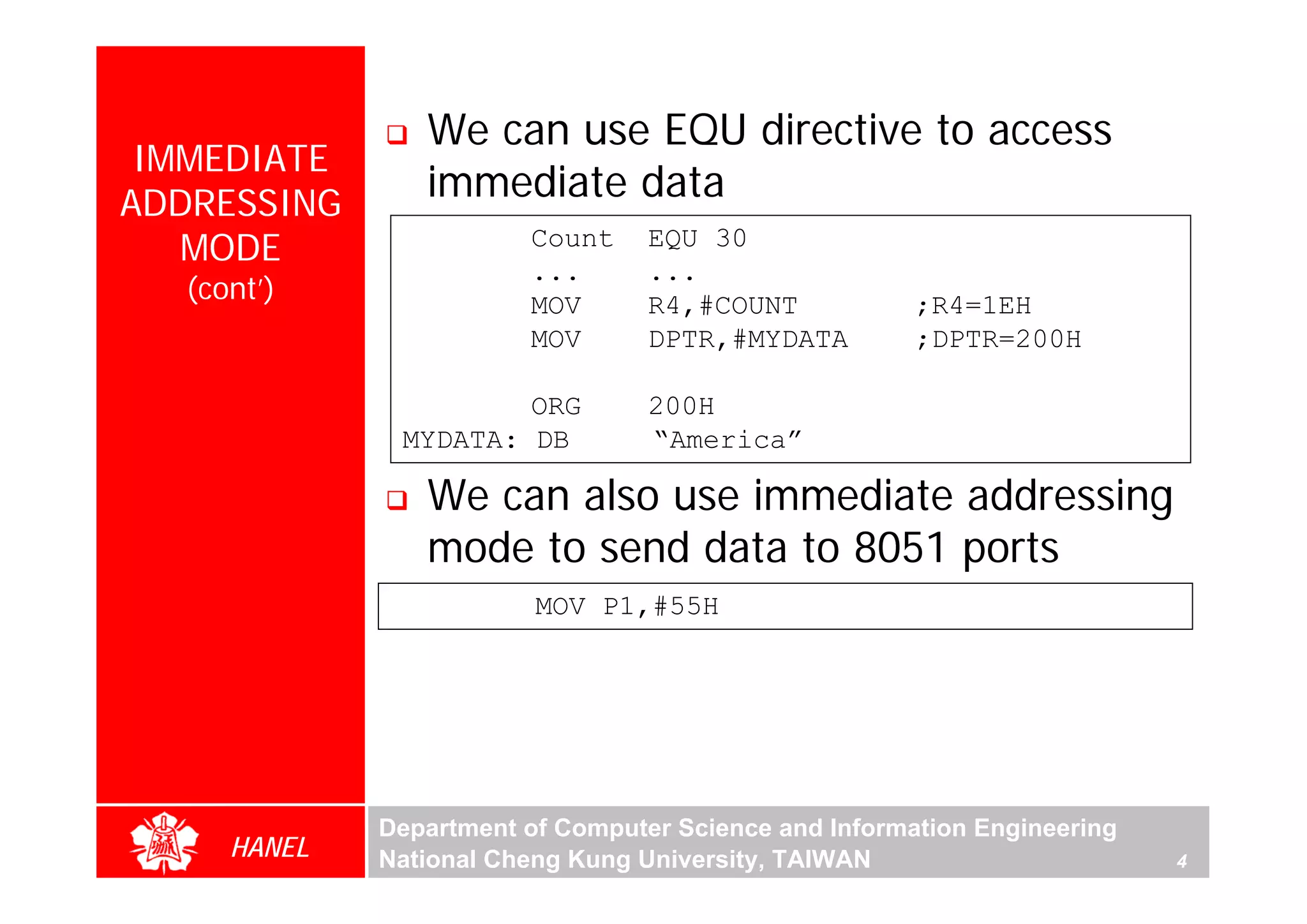 We can use EQU directive to access
 IMMEDIATE
ADDRESSING
                immediate data
   MODE                 Count     EQU 30
                        ...       ...
  (cont’)               MOV       R4,#COUNT            ;R4=1EH
                        MOV       DPTR,#MYDATA         ;DPTR=200H

                      ORG         200H
              MYDATA: DB          “America”




                                                                              For Evaluation Only.
                                                                              Copyright(C) by Foxit Software Company,2005-2008
                                                                              Edited by Foxit Reader
                We can also use immediate addressing
                mode to send data to 8051 ports
                         MOV P1,#55H




             Department of Computer Science and Information Engineering
     HANEL   National Cheng Kung University, TAIWAN                       4
 