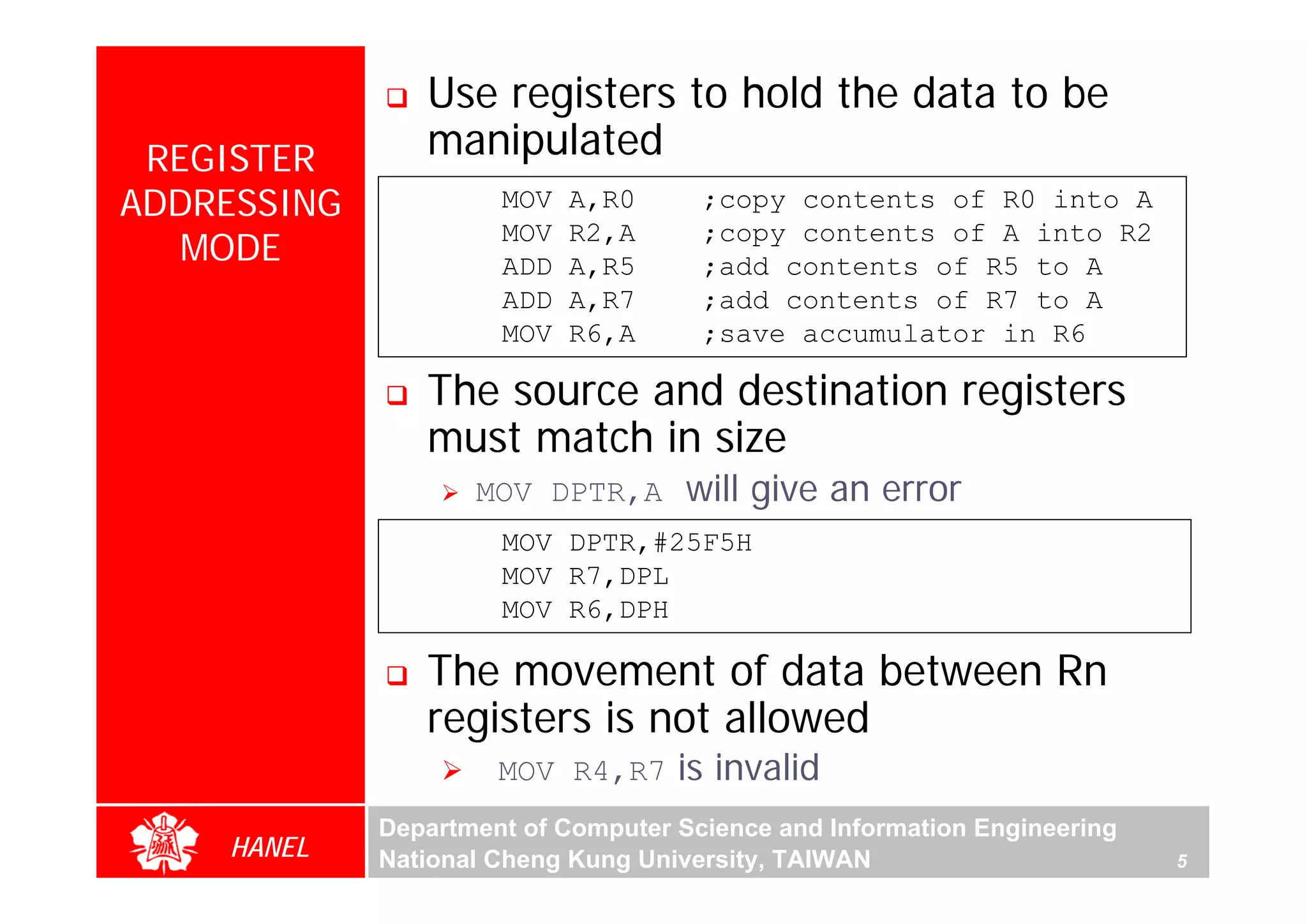 Use registers to hold the data to be
 REGISTER       manipulated
ADDRESSING            MOV   A,R0      ;copy contents of R0 into A
   MODE
                      MOV   R2,A      ;copy contents of A into R2
                      ADD   A,R5      ;add contents of R5 to A
                      ADD   A,R7      ;add contents of R7 to A
                      MOV   R6,A      ;save accumulator in R6

                The source and destination registers
                must match in size




                                                                              For Evaluation Only.
                                                                              Copyright(C) by Foxit Software Company,2005-2008
                                                                              Edited by Foxit Reader
                    MOV DPTR,A       will give an error
                      MOV DPTR,#25F5H
                      MOV R7,DPL
                      MOV R6,DPH

                The movement of data between Rn
                registers is not allowed
                      MOV R4,R7     is invalid
             Department of Computer Science and Information Engineering
    HANEL    National Cheng Kung University, TAIWAN                       5
 